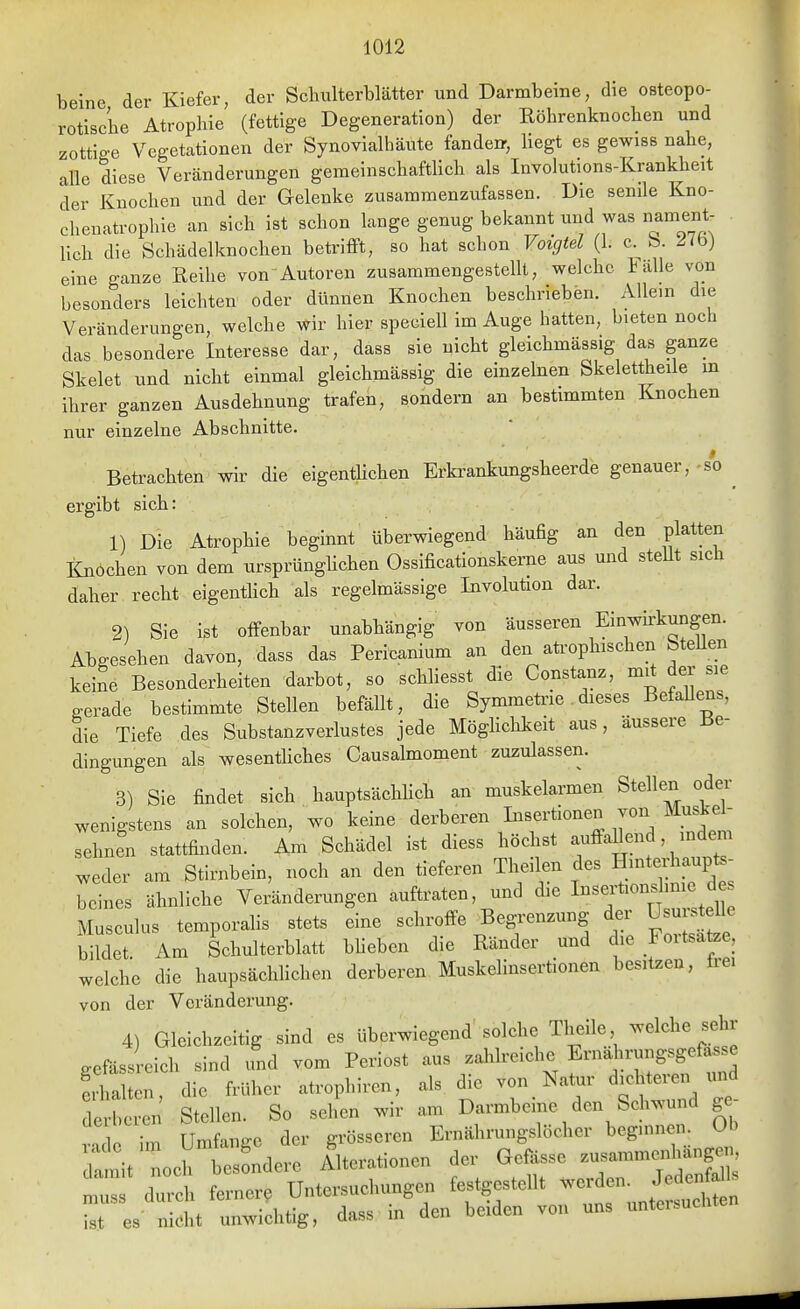 beine der Kiefer, der Schulterblätter und Darmbeine, die osteopo- rotische Atrophie (fettige Degeneration) der Eöhrenknochen und zottige Vegetationen der Synovialhäute fände», liegt es gewiss nahe, alle diese Veränderungen gemeinschafthch als Involutions-Krankheit der Knochen und der Gelenke zusammenzufassen. Die senile Kno- chenatrophie an sich ist schon lange genug bekannt und was nament lieh die Schädelknochen betrifft, so hat schon Voigtei (1. c. b. 27b) eine ganze Reihe vonAutoren zusammengesteUt, welche Fälle von besonders leichten oder dünnen Knochen beschneben. Allem die Veränderungen, welche wir hier speciell im Auge hatten, bieten noch das besondere Interesse dar, dass sie nicht gleichmässig das ganze Skelet und nicht einmal gleichmässig die einzelnen Skelettheile m ihrer ganzen Ausdehnung trafen, sondern an bestimmten Knochen nur einzelne Abschnitte. Betrachten-wir die eigentUchen Erkrankungsheerde genauer, so ^ ergibt sich: 1) Die Atrophie beginnt überwiegend häufig an den platten lüiöchen von dem ursprünglichen Ossificationskerne aus und stellt sich daher recht eigenthch als regelmässige Involution dar. 2) Sie ist offenbar unabhängig von äusseren Einwnkungen. Abgesehen davon, dass das Pericanium an den aü'ophischen SteUen keine Besonderheiten darbot, so schliesst die Constanz, mit der sie gerade bestimmte Stellen befällt, die Symmetae dieses Befallens, die Tiefe des Substanzverlustes jede Möghchkeit aus, äussere Be- dingungen als wesenthches Causalmoment zuzulassen. 3) Sie findet sich hauptsächlich an muskelarmen Stellen oder wenigstens an solchen, wo keine derberen Insertionen von Muskel- sehnen stattfiiKlen. Am Schädel ist dless höchst auffaUend, indem weder am Stirnbein, noch an den tieferen Theilen des Hniterhaupts- beines ähnliche Veränderungen auftraten, und die I««;t>«f ^ Musculus temporahs stets eine schroffe Begrenzung der Usuistehe bildet. Am Schulterblatt bheben die Ränder und die Foitsatze, welche die haupsächlichen derberen Muskelinsertionen besitzen, Ire, von der Veränderung. 4) Gle!ch.oitig sind es llbemiegend' solche Theile welche sehr gefässreich sind und vom Periost aus .ahlreiehe Ernahrnngsgeto^^ !rl,alten, die früher „Irophiren, als d,e von Natur dichteren und de ,eren Stellen. So sehen ..ir am Darmbeine den Sd™.nnd ge- Z L rimfanee der grösseren Ernährungslöcher begmnen. Ob aii. noch te ändere Alterationen der Geisse .usamme.Mngen  dmeh fernere Untersuchungen festgestellt «rden. JedcnM t es nicht unwichtig, dass in den beiden von uns untei-suchten