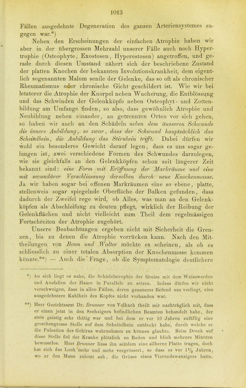 Fällen a,usgedehnte Degeneration des ganzen Arteriensystcmes zu- gegen war.*) Neben den Erscheinungen der einfachen Atrophie haben wir aber in der übergrossen Mehrzahl unserer Fälle auch noch Hyper- trophie (Osteophyte, Exostosen, Hyperostosen) angetroffen, und ge- rade dui'ch diesen Umstand nähert sich der beschriebene Zustand der platten Knochen der bekannten Involutionskrankheit, dem eigent- lich sogenannten Malum senile der Gelenke, das so oft als chronischer Rheumatismus oder chronische Gicht geschildert ist. Wie wir bei letzterer die Atrophie der Knorpel neben Wucherung, die Entblössung und das Schwinden der Gelenkköpfe neben Osteophyt- und Zotten- bildung am Umfange finden, so also, dass gewöhnlich Atrophie und Neubildung neben einander, an getrennten Orten vor sich gehen, so haben wir auch an den Schädeln nehen dem, äusseren Bclmunde die innere Anbildung, so zwar, dass der Schwund hauptsächlich das Scheitelbein, die Anbildung das Stirnbein trifft. Dabei dürfen wir wohl ein besonderes Gewicht darauf legen, dass es uns sogar ge- lungen ist, zwei verschiedene Formen des Schwundes darzulegen, wie sie gleichfalls an den Gelenkköpfen schon ' seit längerer Zeit bekannt sind: eine Form mit Eröffnung der Marhräume und eine mit secundärer VerSchliessung derselben durch neue Knochenmasse. Ja wir haben sogar bei ofienen Markräumen eine so ebene, platte, stellenweis sogar spiegelnde Oberfläche der Balken gefunden, dass dadurch der Zweifel rege wird, ob Alles, was man an den Gelenk- köpfen als Abschleifuug zu deuten pflegt, wirklich der Reibung der Gelenkflächen und nicht vielleicht zum Theil dem regelmässigen Fortschreiten der Atrophie zugehört. Unsere Beobachtungen ergeben nicht mit Sicherheit die Gren- zen, bis zu denen die Atrophie vorrücken kann. Nach den Mit- theilungen von Bonn und Walter möchte es scheinen, als ob es schhesslich zu einer totalen Absorption der Knochenmasse kommen könnte.**) — Auch die Frage, ob die Symptomatologie deutlichere *J An sich liegt es nahe, die Schildelatrophie der Greise mit dem Weisswerden und Ausfallen der Haare in Parallele zu setzen. Indess dürfen wir nicht verschweigen, dass in allen Fällen, deren genauerer Befund uns vorliegt, eine ausgedehntere Kahlheit des Kopfes nicht vorhanden war. Herr Gerichtsarzt Ör. Brxmner von Volkach theilt mir nachträglich mit, dass er einen jetzt in den Sechzigern befindlichen Beamten behandelt habe, der stets geistig sehr thiitig war und bei dem er vor 10 Jahren zufällig eine groschengrosse Stelle auf dem Scheitelbein entdeckt habe, durch welche er die Pulsation des Gehirns wahrnehmen zu können glaubte. Beim Druck auf diese Stelle fiel der Kranke plötzlich zu Boden und blieb mehrere Minuten bewusstlos. Herr ^rwnner Hess ihn seitdem eine silberne Platte tragen, doch hat sich das Loch'mehr und mehr vergrössort, so dass es vor l'/j Jahren, wo er den Mann zuletzt sah , die Grösse eines Vicrundzwanzigcrs hatte.