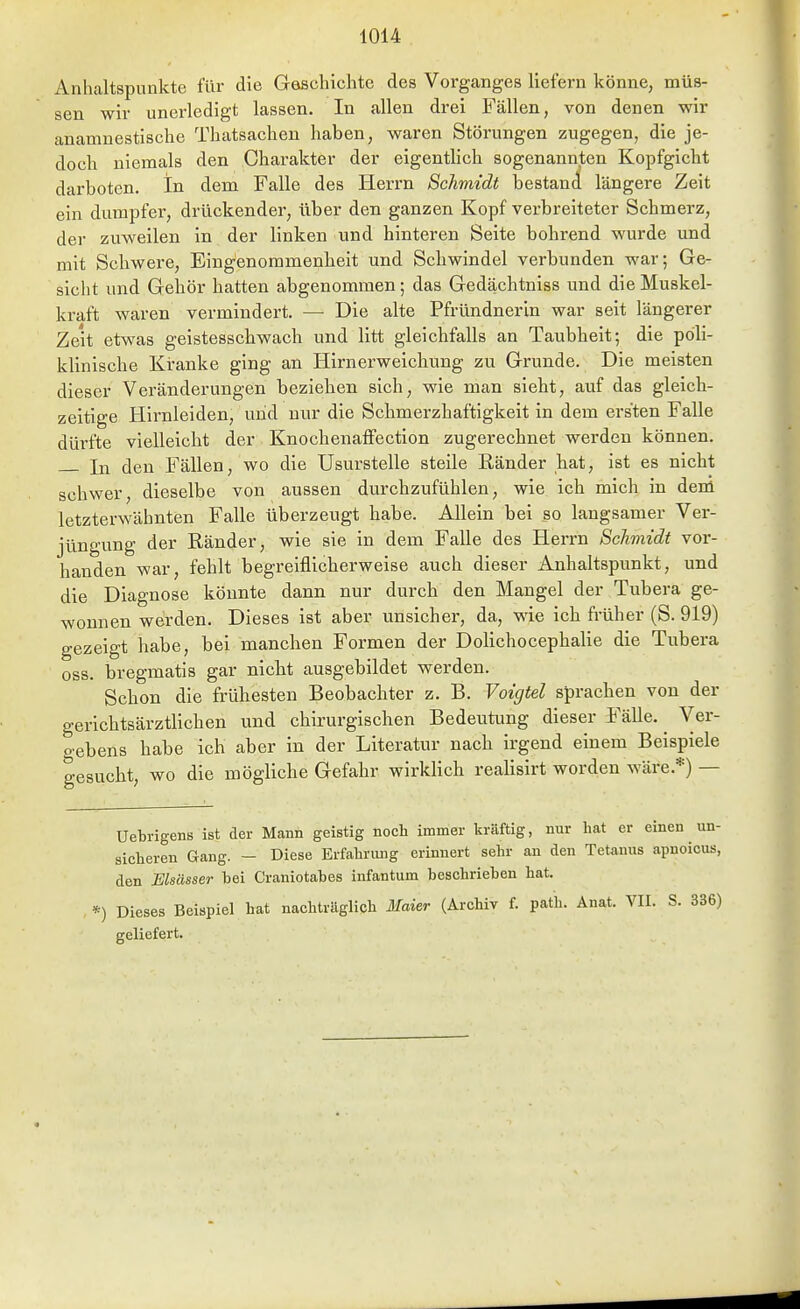 Anhaltspunkte für die Geschichte des Vorganges liefern könne, müs- sen wir unerledigt lassen. In allen drei Fällen, von denen wir anamnestische Thatsachen haben, waren Störungen zugegen, die je- doch niemals den Charakter der eigentlich sogenannten Kopfgicht darboten. In dem Falle des Herrn Schmidt bestand längere Zeit ein dumpfer, drückender, über den ganzen Kopf verbreiteter Schmerz, der zuweilen in der linken und hinteren Seite bohrend wurde und mit Schwere, Eingenommenbeit und Schwindel verbunden war; Ge- sicht und Gehör hatten abgenommen; das Gedächtniss und die Muskel- kraft waren vermindert. — Die alte Pfründnerin war seit längerer Zeit etwas geistesschwach und litt gleichfalls an Taubheit; die poli- klinische Kranke ging an Hirnerweichung zu Grunde. Die meisten dieser Veränderungen beziehen sich, wie man sieht, auf das gleich- zeitige Hirnleiden, uiid nur die Scbmerzhaftigkeit in dem ersten Falle dürfte vielleicht der Knochenaffection zugerechnet werden können. In den Fällen, wo die Usurstelle steile Ränder bat, ist es nicht schwer, dieselbe von aussen durchzufühlen, wie ich mich in derü letzterwähnten Falle überzeugt habe. Allein bei so langsamer Ver- jüngung der Ränder, wie sie in dem Falle des Herrn Schmidt vor- handen war, feblt begreiflicherweise auch dieser Anhaltspunkt, und die Diagnose könnte dann nur durch den Mangel der Tubera ge- wonnen werden. Dieses ist aber unsicher, da, wie ich früher (S. 919) gezeigt habe, bei manchen Formen der Dolichocephalie die Tubera oss. bregmatis gar nicht ausgebildet werden. Schon die frühesten Beobachter z. B. Voigtei sprachen von der gerichtsärztlichen und chirurgischen Bedeutung dieser Fälle. ^ Ver- gebens habe ich aber in der Literatur nach irgend einem Beispiele gesucht; wo die mögliche Gefahr wirklich realisirt worden wäre.*) — un- Uebrigens ist der Mann geistig noch immer kräftig, nur hat er einen sicheren Gang. — Diese Erfahrung erinnert sehr an den Tetanus apnoicus, den Elsässer hei Craniotahes infantum beschriehen hat. *) Dieses Beispiel hat nachträglich Maier (Archiv f. path. Anat. VII. S. 336) geliefert.