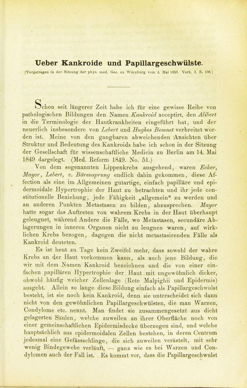 Ueber Kankroide und Papillargeschwülste. (Vorgetragen in der Sitzung der phys. med. Ges. zu Würzburg vom d. Mai 1850. Verh. I. S. 106.) Schon seit längerer Zeit habe ich für eine gewisse Reihe von pathologischen Bildungen den Namen Kankroid acceptirt, den Alihert in die Terminologie der Hautkrankheiten eingeführt hat, und der neuerlich insbesondere von Lebert und Hughes Bemnet verbreitet wor- den ist. Meine von den gangbaren abweichenden Ansichten über Struktur und Bedeutung des Kankroids habe ich schon in der Sitzung der Gesellschaft für wissenschaftliche Medicin zu Berlin am 14. Mai 1849 dargelegt. (Med. Reform 1849. No. 51.) Von dem sogenannten Lippenkrebs ausgehend, waren Ecker, Mayor, Lebert, v. Bärensprung endlich dahin gekommen, diese Af- fection als eine im Allgemeinen gutartige, einfach papilläre und epi- dermoidale Hypertrophie der Haut zu betrachten und ihr jede con- stitutionelle Beziehung, jede Fähigkeit „allgemein zu werden und an anderen Punkten Metastasen zu bilden, abzusprechen. Mayor hatte sogar das Auftreten von wahrem Krebs in der Haut überhaupt geleugnet, während Andere die Fälle, wo Metastasen, secundäre Ab- lagerungen in inneren Organen nicht zu leugnen waren, auf wirk- lichen Krebs bezogen, dagegen die nicht metastasirenden Fälle als Kankroid deuteten. Es ist heut zu Tage kein Zweifel mehr, dass sowohl der wahre Krebs an der Haut vorkommen kann, als auch jene Bildung, die wir mit dem Namen Kankroid bezeichnen und die von einer ein- fachen papillären Hypertrophie der Haut mit ungewöhnlich dicker, obwohl häufig weicher Zellenlage (Rete Malpighii und Epidermis) ausgeht. Allein so lange diese Bildung einfach als Papillargescliwulst besteht, ist sie noch kein Kankroid, denn sie unterscheidet sich dann nicht von den gewöhnlichen Papillargeschwülsten, die man Warzen, Condylome etc. nennt. Man findet sie zusammengesetzt aus dicht gelagerten Säiilen, welche zuweilen an ihrer Oberfläche noch von einer gemeinschaftlichen Epidermisdecke überzogen sind, und welche hauptsächlich aus epidermoidalen Zellen bestehen, in deren Centrum jedesmal eine Gefässschlinge, die sich zuweilen verästelt, mit sehr wenig Bindegewebe verläuft, — ganz wie es bei Warzen und Con- dylomen auch der Fall ist. Es kommt vor, dass die Papillargeschwiilst