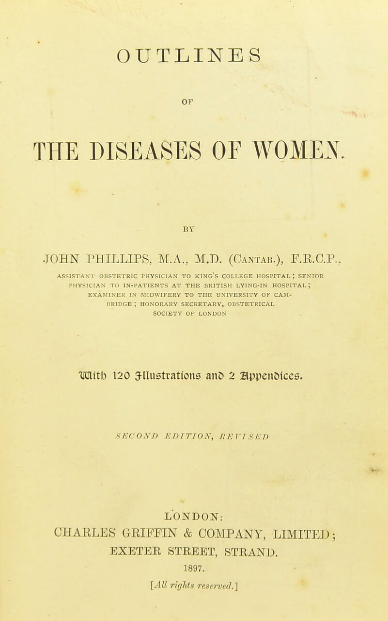 OUTLINES OF THE DISEASES OF WOMEN. BY JOHN PHILLIPS, M.A, M.D. (Cantab.), F.R.C.P., ASSISTANT OBSTETRIC PHYSICIAN TO KING'S COLLEGE HOSPITAL ; SENIOR PHYSICIAN TO IN-PATIENTS AT THE BRITISH LYING-IN HOSPITAL; EXAMINER IN MIDWIFERY TO THE UNIVERSITY OF CAM- BRIDGE ; HONORARY SECRETARY, OBSTETRICAL SOCIETY OF LONDON TMIitb 120 3-lIustrations an£> 2 2lppen<Mces. SECOND EDITION, UEYISED LONDON: CHARLES GRIFFIN & COMPANY, LIMITED; EXETER STREET, STRAND. 1897. [All rights reserved.]