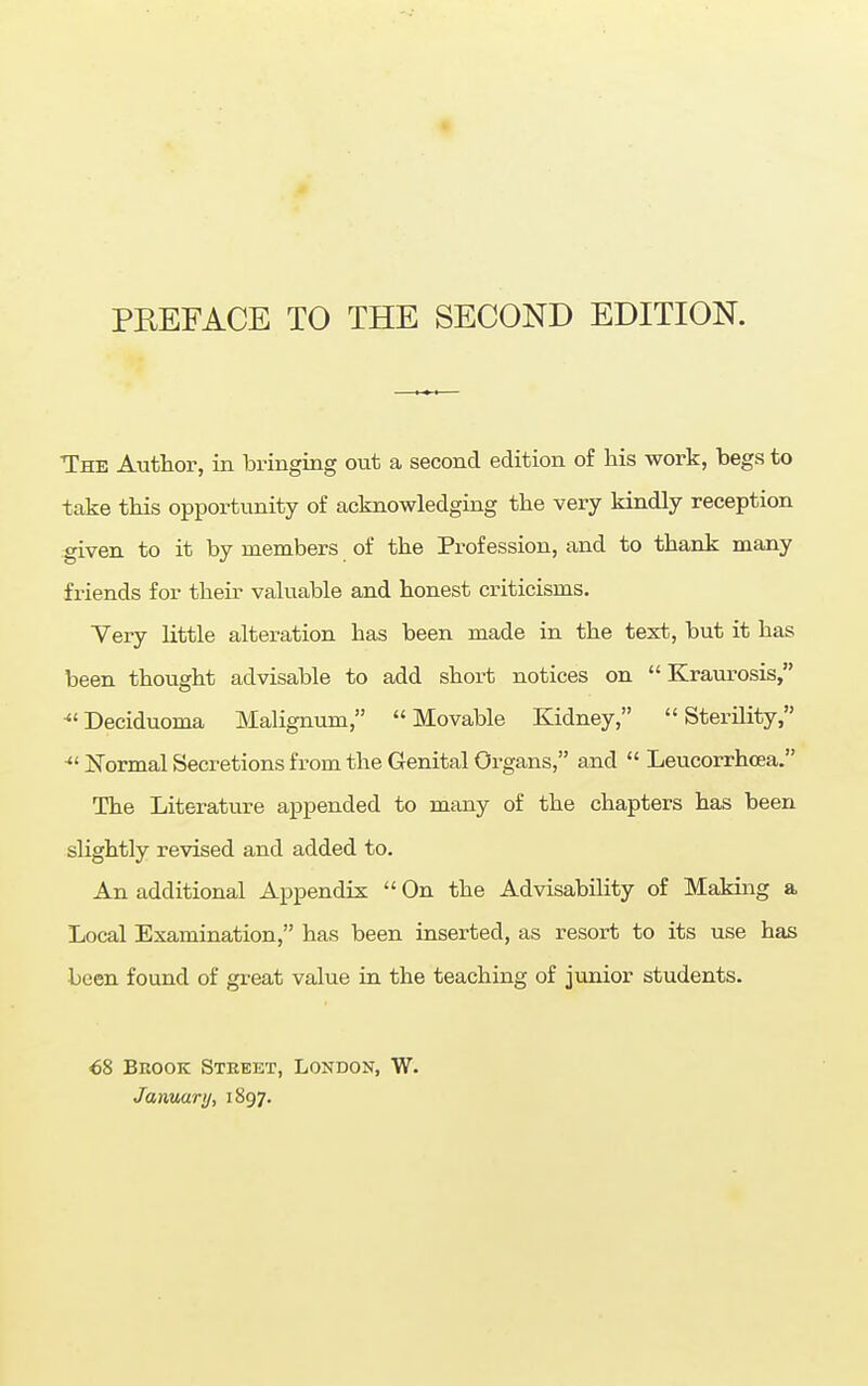 PREFACE TO THE SECOND EDITION. The Author, in bringing out a second edition of his work, begs to take this opportunity of acknowledging the very kindly reception given to it by members of the Profession, and to thank many friends for their valuable and honest criticisms. Very little alteration has been made in the text, but it has been thought advisable to add short notices on Kraurosis, ■Deciduoma Malignum, Movable Kidney, Sterility, • Normal Secretions from the Genital Organs, and  Leucorrhcea. The Literature appended to many of the chapters has been slightly revised and added to. An additional Appendix  On the Advisability of Making a Local Examination, has been inserted, as resort to its use has been found of great value in the teaching of junior students. €8 Brook Street, London, W. January, 1897.