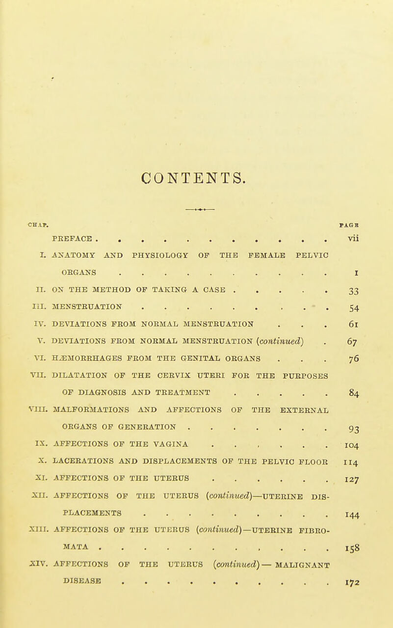 CONTENTS. CHAP. PAG R PREFACE vii I. AS ATOMY AND PHYSIOLOGY OP THE FEMALE PELVIC ORGANS I II. ON THE METHOD OF TAKING A CASE 33 III. MENSTRUATION - . 54 IV. DEVIATIONS FROM NORMAL MENSTRUATION . . . 61 V. DEVIATIONS FROM NORMAL MENSTRUATION (continued) . 6j VI. HEMORRHAGES FROM THE GENITAL ORGANS ... 76 VII. DILATATION OF THE CERVIX UTERI FOR THE PURPOSES OF DIAGNOSIS AND TREATMENT 84 VIII. MALFORMATIONS AND AFFECTIONS OF THE EXTERNAL ORGANS OF GENERATION 93 IX. AFFECTIONS OF THE VAGINA IO4 X. LACERATIONS AND DISPLACEMENTS OF THE PELVIC FLOOR II4 XI. AFFECTIONS OF THE UTERUS 127 XII. AFFECTIONS OF THE UTERUS (continued)—UTERINE DIS- PLACEMENTS I44 XIII. AFFECTIONS OF THE UTKRUS (continued) —UTERINE FIBRO- MATA I58 XIV. AFFECTIONS OF THE UTERUS (continued)— MALIGNANT DISEASE ..... 172