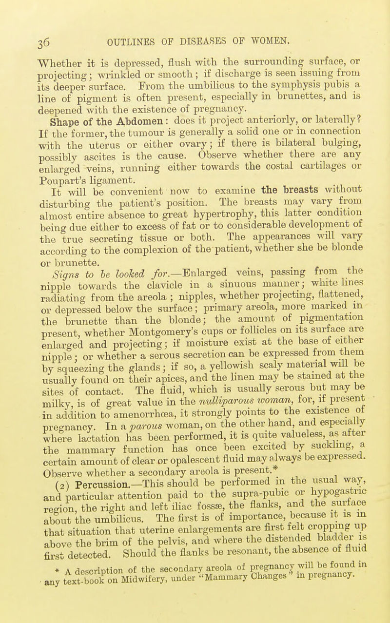 Whether it is depressed, flush with the surrounding surface, or projecting; wrinkled or smooth; if discharge is seen issuing from its deeper surface. From the umbilicus to the symphysis pubis a line of pigment is often present, especially in brunettes, and is deepened with the existence of pregnancy. Shape of the Abdomen: does it project anteriorly, or laterally? If the former, the tumour is generally a solid one or in connection with the uterus or either ovary; if there is bilateral bulging, possibly ascites is the cause. Observe whether there are any enlarged veins, running either towards the costal cartilages or Poupart's ligament. It will be convenient now to examine the breasts without disturbing the patient's position. The breasts may vary from almost entire absence to great hypertrophy, this latter condition being due either to excess of fat or to considerable development of the true secreting tissue or both. The appearances will vary according to the complexion of the patient, whether she be blonde or brunette. Signs to be looked for.—Enlarged veins, passing from the nipple towards the clavicle in a sinuous manner ; white lines radiating from the areola ; nipples, whether projecting, flattened, or depressed below the surface; primary areola, more marked m the brunette than the blonde; the amount of pigmentation present, whether Montgomery's cups or follicles on its surface are enlarged and projecting; if moisture exist at the base of either nipple : or whether a serous secretion can be expressed from them by squeezing the glands; if so, a yellowish scaly material will be usually found on their apices, and the linen may be stained at the sites of contact. The fluid, which is usually serous but may be milky is of great value in the nulliparous woman, for, if present in addition to amenorrhcea, it strongly points to the existence ot pregnancy. In a parous woman, on the other hand, and especially where lactation has been performed, it is quite valueless as after the mammary function has once been excited by suckling, a certain amount of clear or opalescent fluid may always be expressed. Observe whether a secondary areola is present.* (2) Percussion.—This should be performed in the usual way, and particular attention paid to the supra-pubic or hypogastric region the right and left iliac fossaa, the flanks, and the surface about the umbilicus. The first is of importance, because it is m that situation that uterine enlargements are first felt cropping up above the brim of the pelvis, and where the distended bladder is first detected. Should the flanks be resonant, the absence ot fluid any A description of the secondary areola of pregnancy will be found in text-boK Midwifery, under Mammary Changes in pregnancy.