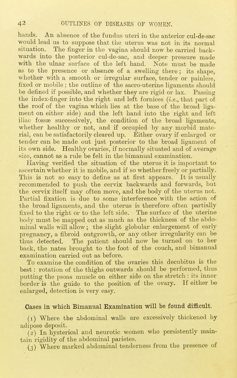 hands. An absence of the fundus uteri in the anterior cul-de-sac would lead us to suppose that the uterus was not in its normal situation. The finger in the vagina should now be carried back- wards into the posterior cul-de-sac, and deeper pressure made with the ulnar surface of the left hand. Note must be made as to the presence or absence of a swelling there; its shape, whether with a smooth or irregular surface, tender or painless, fixed or mobile; the outline of the sacro-uterine ligaments should be defined if possible, and whether they are rigid or lax. Passing the index-finger into the right and left fornices (i.e., that part of the roof of the vagina which lies at the base of the broad liga- ment on either side) and the left hand into the right and left iliac fossae successively, the condition of the broad ligaments, whether healthy or not, and if occupied by any morbid mate- rial, can be satisfactorily cleared up. Either ovary if enlarged or tender can be made out just posterior to the broad ligament of its own side. Healthy ovaries, if normally situated and of average size, cannot as a rule be felt in the bimanual examination. Having verified the situation of the uterus it is important to ascei'tain whether it is mobile, and if so whether freely or partially. This is not so easy to define as at first appears. It is usually recommended to push the cervix backwards and forwards, but the cervix itself may often move, and the body of the uterus not. Partial fixation is due to some interference with the action of the broad ligaments, and the uterus is therefore often partially fixed to the right or to the left side. The surface of the uterine body must be mapped out as much as the thickness of the abdo- minal walls will allow; the slight globular enlargement of early pregnancy, a fibroid outgrowth, or any other irregularity can be thus detected. The patient should now be turned on to her back, the nates brought to the foot of the couch, and bimanual examination carried out as before. To examine the condition of the ovaries this decubitus is the best: rotation of the thighs outwards should be performed, thus putting the psoas muscle on either side on the stretch : its inner border is the guide to the position of the ovary. If either be enlarged, detection is very easy. Cases in which Bimanual Examination will be found difficult. (1) Where the abdominal walls are excessively thickened by adipose deposit. (2) In hysterical and neurotic women who persistently main- tain rigidity of the abdominal parietes. (3) Where marked abdominal tenderness from the presence of