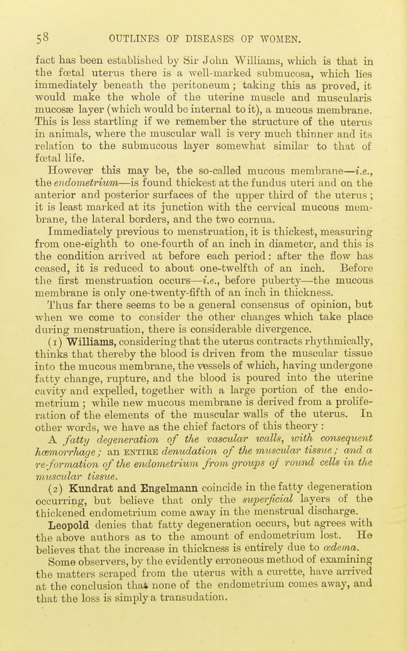 fact has been established by Sir John Williams, which is that in the foetal uterus there is a Avell-marked submucosa, which lies immediately beneath the peritoneum; taking this as proved, it would make the whole of the uterine muscle and muscularis mucosae layer (which would be internal to it), a mucous membrane. This is less startling if we remember the structure of the uterus in animals, where the muscular wall is very much thinner and its relation to the submucous layer somewhat similar to that of foetal life. However this may be, the so-called mucous membrane—i.e., the endometrium—is found thickest at the fundus uteri and on the anterior and posterior surfaces of the upper third of the uterus ; it is least marked at its junction with the cervical mucous mem- brane, the lateral borders, and the two cornua. Immediately previous to menstruation, it is thickest, measuring from one-eighth to one-fourth of an inch in diameter, and this is the condition arrived at before each period: after the flow has ceased, it is reduced to about one-twelfth of an inch. Before the first menstruation occurs—i.e., before puberty—the mucous membrane is only one-twenty-fifth of an inch in thickness. Thus far there seems to be a general consensus of opinion, but when we come to consider the other changes which take place during menstruation, there is considerable divergence. (1) Williams, considering that the uterus contracts rhythmically, thinks that thereby the blood is driven from the muscular tissue into the mucous membrane, the vessels of which, having undergone fatty change, rupture, and the blood is poured into the uterine cavity and expelled, together with a large portion of the endo- metrium ; while new mucous membrane is derived from a prolife- ration of the elements of the muscular walls of the uterus. In other words, we have as the chief factors of this theory : A fatty degeneration of the vascular walls, with consequent hcemorrliage ; an entire denudation of the muscular tissue ; and a re-formation of the endometrium from groups oj round cells in the muscidar tissue. (2) Kundrat and Engelmann coincide in the fatty degeneration occurring, but believe that only the superficial layers of the thickened endometrium come away in the menstrual discharge. Leopold denies that fatty degeneration occurs, but agrees with the above authors as to the amount of endometrium lost. He believes that the increase in thickness is entirely due to oedema. Some observers, by the evidently erroneous method of examining the matters scraped from the uterus with a curette, have arrived at the conclusion that none of the endometrium comes away, and that the loss is simply a transudation.