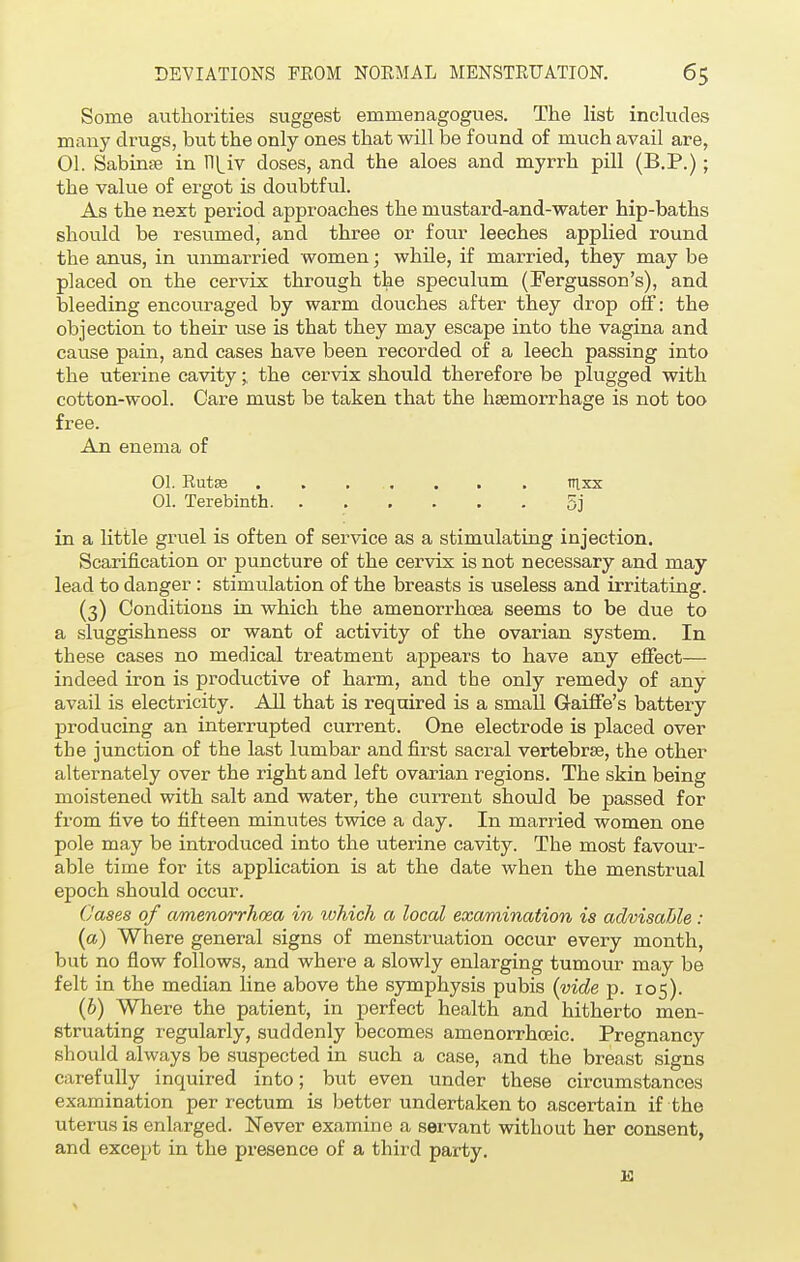 Some authorities suggest emmenagogues. The list includes many drugs, but the only ones that will be found of much avail are, 01. SabinaB in TH_iv doses, and the aloes and myrrh pill (B.P.); the value of ergot is doubtful. As the next period approaches the mustard-and-water hip-baths should be resumed, and three or four leeches applied round the anus, in unmarried women; while, if married, they may be placed on the cervix through the speculum (Fergusson's), and bleeding encouraged by warm douches after they drop off: the objection to their use is that they may escape into the vagina and cause pain, and cases have been recorded of a leech passing into the uterine cavity ;, the cervix should therefore be plugged with cotton-wool. Care must be taken that the haemorrhage is not too free. An enema of 01. Rutse . . . ... . . . Tilxx 01. Terebinth 5j in a little gruel is often of service as a stimulating injection. Scarification or puncture of the cervix is not necessary and may lead to danger : stimulation of the breasts is useless and irritating. (3) Conditions in which the amenorrhcea seems to be due to a sluggishness or want of activity of the ovarian system. In these cases no medical treatment appears to have any effect— indeed iron is productive of harm, and the only remedy of any avail is electricity. All that is required is a small G-aiffe's battery producing an interrupted current. One electrode is placed over the junction of the last lumbar and first sacral vertebrae, the other alternately over the right and left ovarian regions. The skin being moistened with salt and water, the current should be passed for from five to fifteen minutes twice a day. In married women one pole may be introduced into the uterine cavity. The most favour- able time for its application is at the date when the menstrual epoch should occur. Cases of amenorrhcea in which a local examination is advisable: (a) Where general signs of menstruation occur every month, but no flow follows, and where a slowly enlarging tumour may be felt in the median line above the symphysis pubis (vide p. 105). (b) Where the patient, in perfect health and hitherto men- struating regularly, suddenly becomes amenorrhoeic. Pregnancy should always be suspected in such a case, and the breast signs carefully inquired into; but even under these circumstances examination per rectum is better undertaken to ascertain if the uterus is enlarged. Never examine a servant without her consent, and except in the presence of a third party. K