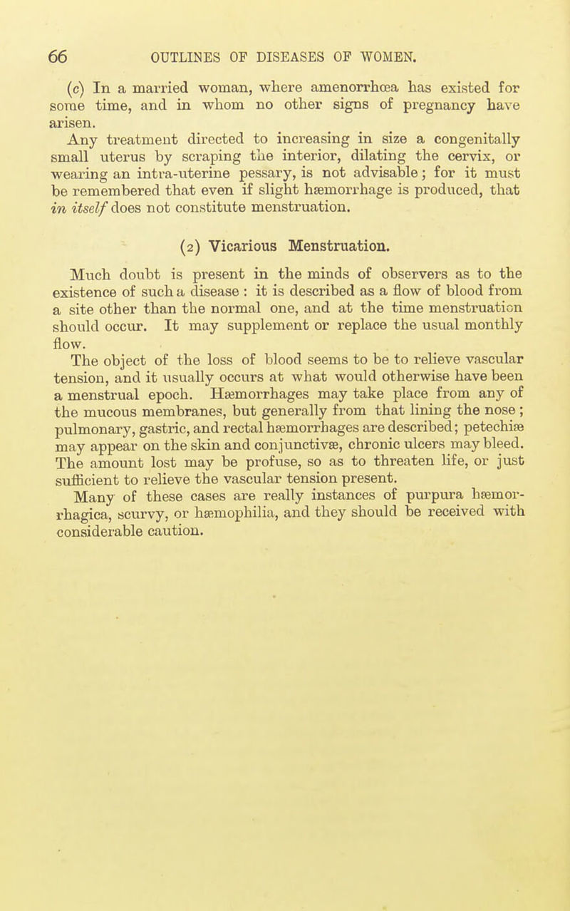 (c) In a married woman, where amenorrhea has existed for some time, and in whom no other signs of pregnancy have arisen. Any treatment directed to increasing in size a congenitally small uterus by scraping the interior, dilating the cervix, or wearing an intra-uterine pessary, is not advisable; for it must be remembered that even if slight hemorrhage is produced, that in itself does not constitute menstruation. (2) Vicarious Menstruation. Much doubt is present in the minds of observers as to the existence of such a disease : it is described as a flow of blood from a site other than the normal one, and at the time menstruation should occur. It may supplement or replace the usual monthly flow. The object of the loss of blood seems to be to relieve vascular tension, and it usually occurs at what would otherwise have been a menstrual epoch. Haemorrhages may take place from any of the mucous membranes, but generally from that lining the nose ; pulmonary, gastric, and rectal haemorrhages are described; petechias may appear on the skin and conjunctivas, chronic ulcers may bleed. The amount lost may be profuse, so as to threaten life, or just sufficient to relieve the vascular tension present. Many of these cases are really instances of purpura hsemor- rhagica, scurvy, or haiinophilia, and they should be received with considerable caution.