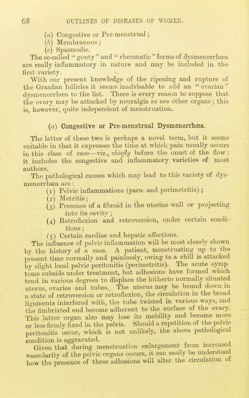 (a) Congestive or Pre-menstrual; (b) Membranous; (c) Spasmodic. The so-called  gouty  and  rheumatic  forms of dysmenorrhea are really inflammatory in nature and may be included in the first variety. With our present knowledge of the ripening and rupture of the Graafian follicles it seems inadvisable to add an  ovarian  dysmenorrhea to the list. There is every reason to suppose that the ovary may be attacked by neuralgia as are other organs; this is, however, quite independent of menstruation. (ci) Congestive or Pre-menstrual Dysmenorrhea. The latter of these two is perhaps a novel term, but it seems suitable in that it expresses the time at which pain usually occurs in this class of case—viz., chiefly before the onset of the flow : it includes the congestive and inflammatory varieties of most authors. The pathological causes which may lead to this variety of dys- menorrhcea are: (1) Pelvic inflammations (para- and perimetritis) ; (2) Metritis; (3) Presence of a fibroid in the uterine wall or projecting into its cavity ■ (4) Retroflexion and retroversion, under certain condi- tions ; (5) Certain cardiac and hepatic affections. The influence of pelvic inflammation will be most clearly shown by the history of a case. A patient, menstruating up to the present time normally and painlessly, owing to a chill is attacked by slight local pelvic peritonitis (perimetritis). The acute symp- toms subside under treatment, but adhesions have formed which tend in various degrees to displace the hitherto normally situated uterus, ovaries and tubes. The uterus may be bound down in a state of retroversion or retroflexion, the circulation in the broad ligaments interfered with, the tube twisted in various ways, and the fimbriated end become adherent to the surface of the ovary. This latter organ also may lose its mobility and become more or less firmly fixed in the pelvis. Should a repetition of the pelvic peritonitis occur, which is not unlikely, the above pathological condition is aggravated. . Given that during menstruation enlargement from increased vascularity of the pelvic organs occurs, it can easily be understood how the presence of these adhesions will alter the circulation ot