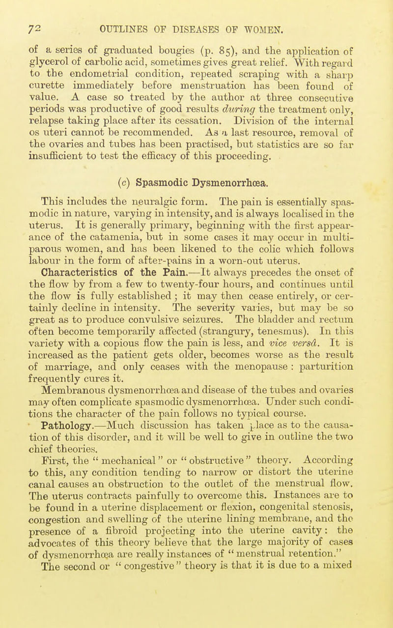 of a series of graduated bougies (p. 85), and the application of glycerol of carbolic acid, sometimes gives great relief. M^ith regard to the endometrial condition, repeated scraping with a sharp curette immediately before menstruation has been found of value. A case so treated by the author at three consecutive periods was productive of good results during the treatment only, relapse taking place after its cessation. Division of the internal os uteri cannot be recommended. As >i last resource, removal of the ovaries and tubes has been practised, but statistics are so far insufficient to test the efficacy of this proceeding. (c) Spasmodic Dysmenorrhcea. This includes the neuralgic form. The pain is essentially spas- modic in nature, varying in intensity, and is always localised in the uterus. It is generally primary, beginning with the first appear- ance of the catamenia, but in some cases it may occur in multi- parous women, and has been likened to the colic which follows labour in the form of after-pains in a worn-out uterus. Characteristics of the Pain.—It always precedes the onset of the flow by from a few to twenty-four hours, and continues until the flow is fully established ; it may then cease entirely, or cer- tainly decline in intensity. The severity varies, but may be so great as to produce convulsive seizures. The bladder and rectum often become temporarily affected (strangury, tenesmus). In this variety with a copious flow the pain is less, and vice versd. It is increased as the patient gets older, becomes worse as the result of marriage, and only ceases with the menopause : parturition frequently cures it. Membranous dysmenorrhcea and disease of the tubes and ovaries may often complicate spasmodic dysmenorrhcea. Under such condi- tions the character of the pain follows no typical course. Pathology.—Much discussion has taken place as to the causa- tion of this disorder, and it will be well to give in outline the two chief theories. First, the  mechanical  or  obstructive  theory. According to this, any condition tending to narrow or distort the uterine canal causes an obstruction to the outlet of the menstrual flow. The uterus contracts painfully to overcome this. Instances are to be found in a uterine displacement or flexion, congenital stenosis, congestion and swelling of the uterine lining membrane, and the presence of a fibroid projecting into the uterine cavity: the advocates of this theory believe that the large majority of cases of dysmenorrhcea are really instances of menstrual retention. The second or  congestive theory is that it is due to a mixed