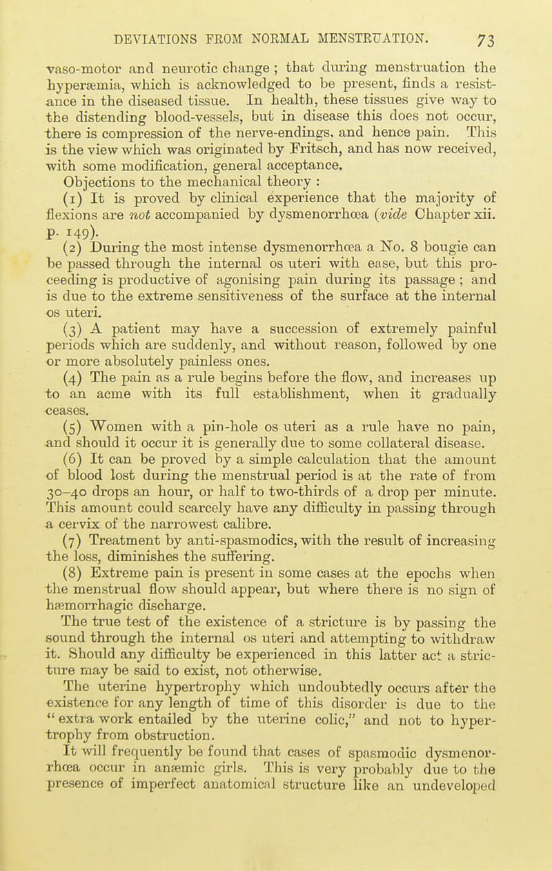 vasomotor and neurotic change ; that during menstruation the hyperemia, which is acknowledged to be present, finds a resist- ance in the diseased tissue. In health, these tissues give way to the distending blood-vessels, but in disease this does not occur, there is compression of the nerve-endings, and hence pain. This is the view which was originated by Fritsch, and has now received, with some modification, general acceptance. Objections to the mechanical theory : (1) It is proved by clinical experience that the majority of flexions are not accompanied by dysmenorrhea (vide Chapter xii. p. 149). (2) During the most intense dysmenorrhea a No. 8 bougie can be passed through the internal os uteri with ease, but this pro- ceeding is productive of agonising pain during its passage ; and is due to the extreme sensitiveness of the surface at the internal os uteri. (3) A patient may have a succession of extremely painful periods which are suddenly, and without reason, followed by one or more absolutely painless ones. (4) The pain as a rule begins before the flow, and increases up to an acme with its full establishment, when it gradually ceases. (5) Women with a pin-hole os uteri as a rule have no pain, and should it occur it is generally due to some collateral disease. (6) It can be proved by a simple calculation that the amount of blood lost during the menstrual period is at the rate of from 30-40 drops an hour, or half to two-thirds of a drop per minute. This amount could scarcely have any difficulty in passing through a cervix of the narrowest calibre. (7) Treatment by anti-spasmodics, with the result of increasing the loss, diminishes the suffering. (8) Extreme pain is present in some cases at the epochs when the menstrual flow should appear, but where there is no sign of hemorrhagic discharge. The true test of the existence of a stricture is by passing the sound through the internal os uteri and attempting to withdraw it. Should any difficulty be experienced in this latter act a stric- ture may be said to exist, not otherwise. The uterine hypertrophy which undoubtedly occurs after the existence for any length of time of this disorder is due to the  extra work entailed by the uterine colic, and not to hyper- trophy from obstruction. It will frequently be found that cases of spasmodic dysmenor- rhcea occur in anaemic girls. This is very probably due to the presence of imperfect anatomical structure like an undeveloped