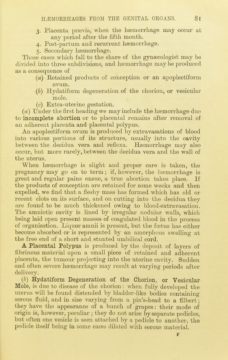 3. Placenta praevia, when the haemorrhage may occur at any period after the fifth month. 4. Post-partum and recurrent haemorrhage. 5. Secondary haemorrhage. Those cases which fall to the share of the gynaecologist may be divided into three subdivisions, and haemorrhage may be produced as a consequence of (a) Retained products of conception or an apoplectiform ovum. (0) Hydatiform degeneration of the chorion, or vesicular mole. (c) Extra-uterine gestation. (a) Under the first heading we may include the haemorrhage due to incomplete abortion or to placental remains after removal of an adherent placenta and placental polypus. An apoplectiform ovum is produced by extravasations of blood into various portions of its structure, usually into the cavity between the clecidua vera and reflexa. Haemorrhage may also occur, but more rarely, between the decidua vera and the wall of the uterus. When haemorrhage is slight and proper care is taken, the pregnancy may go on to term; if, however, the haemorrhage is great and regular pains ensue, a true abortion takes place. If the products of conception are retained for some weeks and then expelled, we find that a fleshy mass has formed which has old or recent clots on its surface, and on cutting into the decidua they are found to be much thickened owing to blood-extravasation. The amniotic cavity is lined by irregular nodular walls, which being laid open present masses of coagulated blood in the process of organisation. Liquor ainnii is present, but the foetus has either become absorbed or is represented by an amorphous swelling at the free end of a short and stunted umbilical cord. A Placental Polypus is produced by the deposit of layers of fibrinous material upon a small piece of retained and adherent placenta, the tumour projecting into the uterine cavity. Sudden and often severe haemorrhage may result at varying periods after delivery. (b) Hydatiform Degeneration of the Chorion, or Vesicular Mole, is due to disease of the chorion: when fully developed the uterus will be found distended by bladder-like bodies containing serous fluid, and in size varying from a pin's-head to a filbert; they have the appearance of a bunch of grapes: their mode of origin is, however, peculiar; they do not arise by separate pedicles, but often one vesicle is seen attached by a pedicle to another, the pedicle itself being in some cases dilated with serous material. F