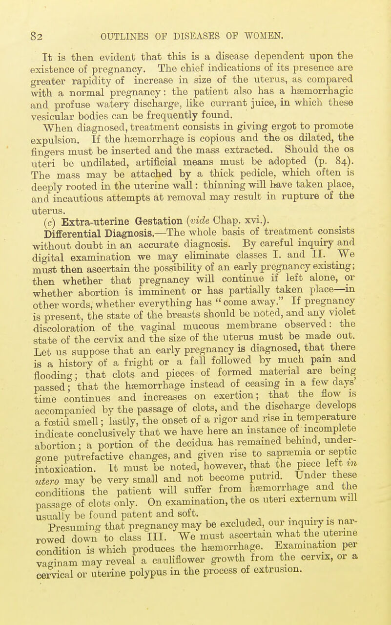 It is then evident that this is a disease dependent upon the existence of pregnancy. The chief indications of its presence are greater rapidity of increase in size of the uterus, as compared with a normal pregnancy: the patient also has a hemorrhagic and profuse watery discharge, like currant juice, in which these vesicular bodies can be frequently found. When diagnosed, treatment consists in giving ergot to promote expulsion. If the hemorrhage is copious and the os dilated, the fingers must be inserted and the mass extracted. Should the os uteri be undilated, artificial means must be adopted (p. 84). The mass may be attached by a thick pedicle, which often is deeply rooted in the uterine wall: thinning will have taken place, and incautious attempts at removal may result in rupture of the uterus. (c) Extra-uterine Gestation (vide Chap. xvi.). Differential Diagnosis.—The whole basis of treatment consists without doubt in an accurate diagnosis. By careful inquiry and digital examination we may eliminate classes I. and II. We must then ascertain the possibility of an early pregnancy existing; then whether that pregnancy will continue if left alone, or whether abortion is imminent or has partially taken place—in other words, whether everything has  come away. If pregnancy is present, the state of the breasts should be noted, and any violet discoloration of the vaginal mucous membrane observed: the state of the cervix and the size of the uterus must be made out. Let us suppose that an early pregnancy is diagnosed, that there is a history of a fright or a fall followed by much pain and flooding; that clots and pieces of formed material are being passed; that the hemorrhage instead of ceasing m a few days time continues and increases on exertion; that the flow is accompanied by the passage of clots, and the discharge develops a foetid smell; lastly, the onset of a rigor and rise m temperature indicate conclusively that we have here an instance of incomplete abortion: a portion of the decidua has remained behind, under- gone putrefactive changes, and given rise to saprenna or septic intoxication. It must be noted, however, that the piece left tn utero may be very small and not become putrid. Under these conditions the patient will suffer from hemorrhage and the passage of clots only. On examination, the os uteri externum will usuallv be found patent and soft. ... Presuming that pregnancy may be excluded, our inquiry is nar- rowed down to class III. We must ascertain what the uterine condition is which produces the hemorrhage. Examination per vaginam may reveal a cauliflower growth from the cervix, or a cervical or uterine polypus in the process of extrusion.