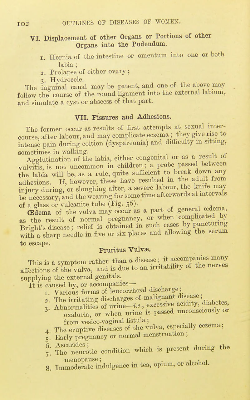 VI. Displacement of other Organs or Portions of other Organs into the Pudendum. 1. Hernia of the intestine or omentum into one or both labia ; 2. Prolapse of either ovary; 3. Hydrocele. The ino-uinal canal may be patent, and one of the above may follow the° course of the round ligament into the external labium, and simulate a cyst or abscess of that part. VII. Fissures and Adhesions. The former occur as results of first attempts at sexual inter- course, after labour, and may complicate eczema; they give rise to intense pain during coition (dyspareunia) and difficulty m sitting, sometimes in walking. Agglutination of the labia, either congenital or as a result ot vulvitis, is not uncommon in children; a probe passed between the labia will be, as a rule, quite sufficient to break down any adhesions. If, however, these have resulted m the adult from iniury during, or sloughing after, a severe labour, the knife may be necessaryfand the wearing for some time afterwards at intervals of a glass or vulcanite tube (Fig. 56). (Edema of the vulva may occur as a part of general oedema, as the result of normal pregnancy, or when complicated by Bright's disease; relief is obtained in such cases by P™*™ng with a sharp needle in five or six places and allowing the serum to escape. Pruritus Vulvae. This is a symptom rather than a disease; it ^X^neiwel affections of the vulva, and is due to an irritability of the nerves supplying the external genitals. It is caused by, or accompanies— 1. Various forms of leucorrhceal discharge ; 2 The irritating discharges of malignant disease; I Abnormalities of urineUe., excessive acidity- d^betes, 3 oxaluria, or when urine is passed unconsciously or from vesico-vaginal fistula; 4 The eruptive diseases of the vulva, especially eczema, 5. Early pregnancy or normal menstruation; ? ThTneurotic condition which is present during the 8, Immoderotoindulgence in tea, opium, or alcohol.