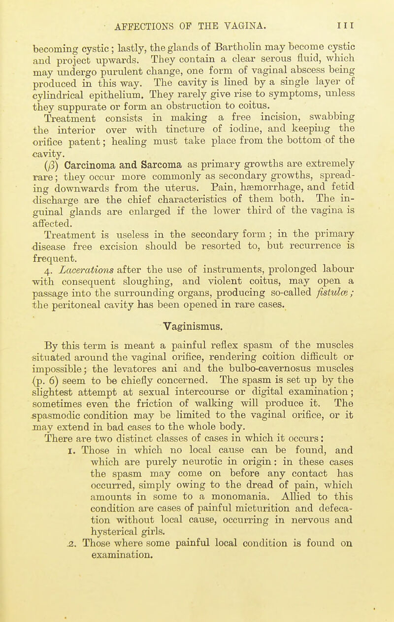 becoming cystic; lastly, the glands of Bartholin may become cystic and project upwards. They contain a clear serous fluid, which may undergo purulent change, one form of vaginal abscess being produced in this way. The cavity is lined by a single layer of cylindrical epithelium. They rarely give rise to symptoms, unless they suppurate or form an obstruction to coitus. Treatment consists in making a free incision, swabbing the interior over with tincture of iodine, and keeping the orifice patent; healing must take place from the bottom of the cavity. (/3) Carcinoma and Sarcoma as primary growths are extremely rare; they occur more commonly as secondary growths, spread- ing downwards from the uterus. Pain, haemorrhage, and fetid discharge are the chief characteristics of them both. The in- guinal glands are enlarged if the lower third of the vagina is affected. Treatment is useless in the secondary form; in the primary disease free excision should be resorted to, but recurrence is frequent. 4. Lacerations after the use of instruments, prolonged labour with consequent sloughing, and violent coitus, may open a passage into the surrounding organs, producing so-called fistulce ; the peritoneal cavity has been opened in rare cases. Vaginismus. By this term is meant a painful reflex spasm of the muscles situated around the vaginal orifice, rendering coition difficult or impossible; the levatores ani and the bulbo-cavernosus muscles (p. 6) seem to be chiefly concerned. The spasm is set up by the slightest attempt at sexual intercourse or digital examination; sometimes even the friction of walking wiU produce it. The spasmodic condition may be limited to the vaginal orifice, or it may extend in bad cases to the whole body. There are two distinct classes of cases in which it occurs: 1. Those in which no local cause can be found, and which are purely neurotic in origin: in these cases the spasm may come on before any contact has occurred, simply owing to the dread of pain, which amounts in some to a monomania. Allied to this condition are cases of painful micturition and defeca- tion without local cause, occurring in nervous and hysterical girls. J2. Those where some painful local condition is found on examination.