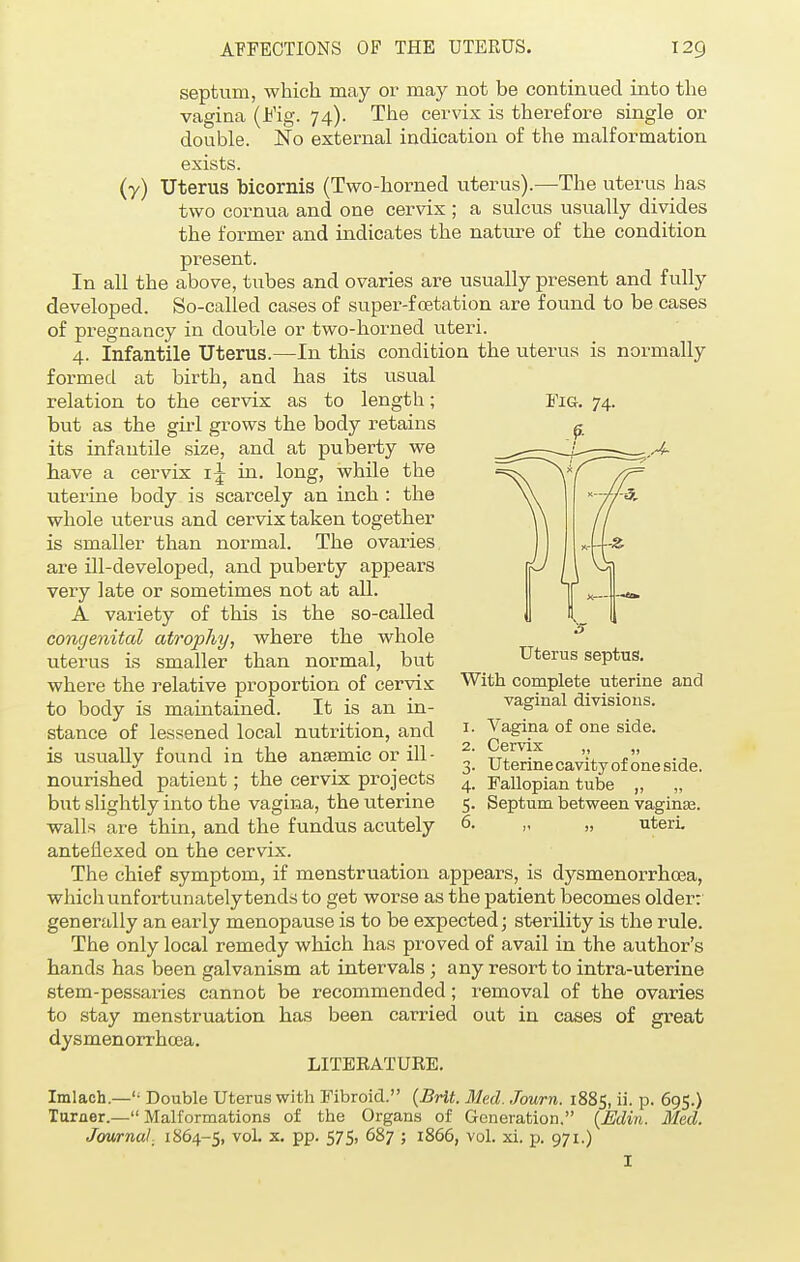 septum, which may or may not be continued into the vagina (Fig. 74). The cervix is therefore single or double. No external indication of the malformation exists. (y) Uterus bicornis (Two-horned uterus).—The uterus has two cornua and one cervix ; a sulcus usually divides the former and indicates the nature of the condition present. In all the above, tubes and ovaries are usually present and fully developed. So-called cases of super-fcetation are found to be cases of pregnancy in double or two-horned uteri. 4. Infantile Uterus.—In this condition the uterus is normally formed at birth, and has its usual relation to the cervix as to length; but as the girl grows the body retains its infantile size, and at puberty we have a cervix 1^ in. long, while the uterine body is scarcely an inch : the whole uterus and cervix taken together is smaller than normal. The ovaries are ill-developed, and puberty appears very late or sometimes not at all. A variety of this is the so-called congenital atrophy, where the whole uterus is smaller than normal, but where the relative proportion of cervix to body is maintained. It is an in- stance of lessened local nutrition, and is usually found in the anaemic or ill - nourished patient; the cervix projects but slightly into the vagina, the uterine walls are thin, and the fundus acutely anteflexed on the cervix. The chief symptom, if menstruation appears, is dysmenorrhea, which unfortunately tends to get worse as the patient becomes older: generally an early menopause is to be expected; sterility is the rule. The only local remedy which has proved of avail in the author's hands has been galvanism at intervals ; any resort to intra-uterine stem-pessaries cannot be recommended; removal of the ovaries to stay menstruation has been carried out in cases of great dysmenorrhea. LITERATURE. Imlach—'• Double Uterus with Fibroid. {Brit. Med. Journ. 1885, ii. p. 695.) Turner.—Malformations of the Organs of Generation. {Edin. Med. Journal, 1864-5, vol. x. pp. 575, 687 ; 1866, vol. xi. p. 971.) I Fig. 74. Uterus septus. With complete uterine and vaginal divisions. 1. Vagina of one side. 2. Cervix „ „ 3. Uterine cavity of one side. 4. Fallopian tube „ „ 5. Septum between vaginas. 6. „ „ uteri.