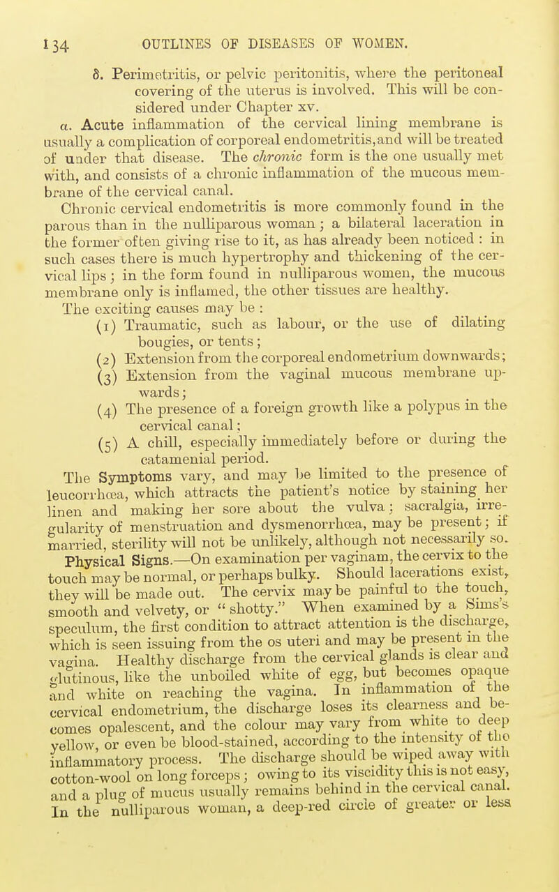 8. Perimetritis, or pelvic peritonitis, where the peritoneal covering of the litems is involved. This will be con- sidered under Chapter xv. a. Acute inflammation of the cervical lining membrane is usually a complication of corporeal endometritis,and will be treated of under that disease. The chronic form is the one usually met with, and consists of a chronic inflammation of the mucous mem- brane of the cervical canal. Chronic cervical endometritis is more commonly found in the parous than in the nulliparous woman; a bilateral laceration in the former often giving rise to it, as has already been noticed : in such cases there is much hypertrophy and thickening of the cer- vical lips ; in the form found in nulliparous women, the mucous membrane only is inflamed, the other tissues are healthy. The exciting causes may be : (1) Traumatic, such as labour, or the use of dilating bougies, or tents; (2) Extension from the corporeal endometrium downwards; (3) Extension from the vaginal mucous membrane up- wards ; (4) The presence of a foreign growth like a polypus in the cervical canal; (5) A chill, especially immediately before or during the catamenial period. The Symptoms vary, and may be limited to the presence of leucorrhcea, which attracts the patient's notice by staining her linen and making her sore about the vulva; sacralgia, irre- gularity of menstruation and dysmenorrhea, may be present; if married, sterility will not be unlikely, although not necessarily so. Physical Signs.—On examination per vaginam, the cervix to the touch may be normal, or perhaps bulky. Should lacerations exist, they will be made out. The cervix maybe painful to the touch, smooth and velvety, or  shotty. When examined by a Srmss speculum, the first condition to attract attention is the discharge, which is seen issuing from the os uteri and may be present m the vagina. Healthy discharge from the cervical glands is clear and olutinous, like the unboiled white of egg, but becomes opaque and white on reaching the vagina. In inflammation of the cervical endometrium, the discharge loses its clearness and be- comes opalescent, and the colour may vary from white to deep vellow or even be blood-stained, according to the intensity of the inflammatory process. The discharge should be wiped away with cotton-wool on long forceps; owing to its viscidity this is not easy, and a pin of mucus usually remains behind m the cervical canal. In the nulliparous woman, a deep-red circle of greater or less