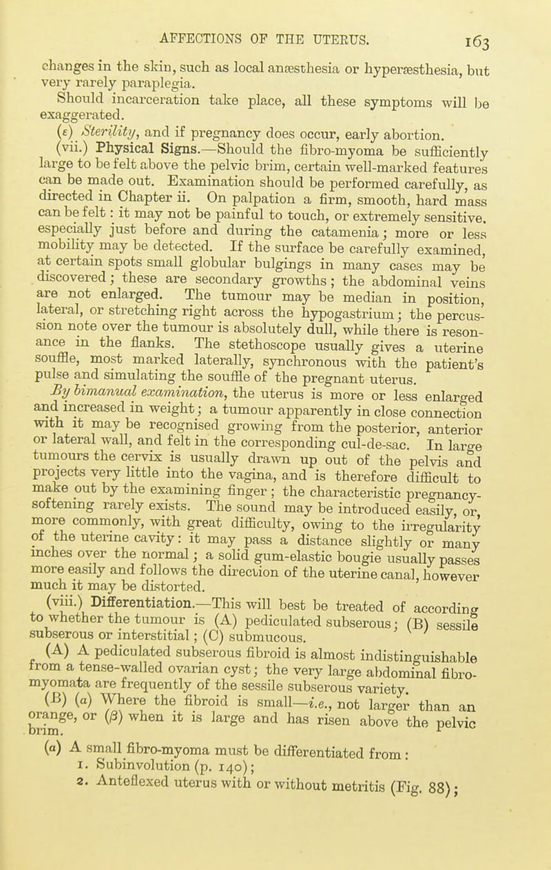 changes in the skin, such as local anaesthesia or hyperesthesia, but very rarely paraplegia. Should incarceration take place, all these symptoms will be exaggerated. (e)\ Sterility, and if pregnancy does occur, early abortion, (vii.) Physical Signs.—Should the fibro-myoma be sufficiently large to be felt above the pelvic brim, certain well-marked features can be made out. Examination should be performed carefully, as directed in Chapter ii. On palpation a firm, smooth, hard mass can be felt: it may not be painful to touch, or extremely sensitive, especially just before and during the catamenia; more or less mobility may be detected. If the surface be carefully examined, at certain spots small globular bulgings in many cases may be discovered; these are secondary growths; the abdominal veins are not enlarged. The tumour may be median in position, lateral, or stretching right across the hypogastrium; the percus- sion note over the tumour is absolutely dull, while there is reson- ance in the flanks. The stethoscope usually gives a uterine souffle, most marked laterally, synchronous with the patient's pulse and simulating the souffle of the pregnant uterus. By bimanual examination, the uterus is more or less enlarged and increased in weight; a tumour apparently in close connection with it may be recognised growing from the posterior, anterior or lateral wall, and felt in the corresponding cul-de-sac. In laro-e tumours the cervix is usually drawn up out of the pelvis and projects very little into the vagina, and is therefore difficult to make out by the examining finger ; the characteristic pregnancy- softening rarely exists. The sound may be introduced easily or more commonly, with great difficulty, owing to the irregularity of the uterine cavity: it may pass a distance slightly or many inches over the normal; a solid gum-elastic bougie usually passes more easily and follows the direction of the uterine canal, however much it may be distorted. (viii.) Differentiation.—This will best be treated of according to whether the tumour is (A) pediculated subserous: (B) sessile subserous or interstitial; (C) submucous. (A) A pediculated subserous fibroid is almost indistinguishable from a tense-walled ovarian cyst; the very large abdominal fibro- myomata are frequently of the sessile subserous variety (B) (a) Where the fibroid is small—i.e., not larger than an brimge' °r W ^ ^ larg6 haS riSGn above the Pelvic (a) A small fibro-myoma must be differentiated from: 1. Subinvolution (p. 140); 2. Anteflexed uterus with or without metritis (Fig. 88) •