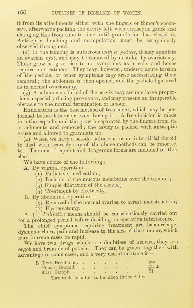 it from its attachments either with the fingers or Simon's spoon- saw, afterwards packing the cavity left with antiseptic gauze and changing this from time to time until granulation has closed it. Antiseptic douching and manipulation must be scrupulously observed throughout. (2) If the tumour is subserous with a fedicle, it may simulate an ovarian cyst, and may be removed by mistake by ovariotomy. These growths give rise to no symptoms as a rule, and hence require no treatment. They may, however, undergo acute torsion of the pedicle, or other symptoms may arise necessitating their removal; the abdomen is then opened, and the pedicle ligatured as in normal ovariotomy. (3) A submucous fibroid of the cervix may assume large propor- tions, especially during pregnancy, and may present an insuperable obstacle to the normal termination of labour. Enucleation is the best method of treatment, which may be per- formed before labour or even during it. A free incision is made into the capsule, and the growth separated by the fingers from its attachments and removed; the cavity is packed with antiseptic gauze and allowed to granulate up. (4) When we have a sessile subserous or an interstitial fibroid to deal with, scarcely any of the above methods can be resorted to. The most frequent and dangerous forms are included in this class. We have choice of the following: A. By vaginal operation— (1) Palliative, medication; (2) Incision of the mucous membrane over the tumour; (3) Simple dilatation of the cervix, (4) Treatment by electricity. B. By abdominal operation— (5) Removal of the normal ovaries, to arrest menstruation; (6) Hysterectomy. A. (1) Palliative means should be conscientiously carried out for a prolonged period before deciding on operative interference. The chief symptoms requiring treatment are haemorrhage, dysmenorrhcea, pain and increase in the size of the tumour, which may in some cases be rapid. We have two drugs which are doubtless of service, they are ergot and bromide of potash. They can be given together with advantage in some cases, and a very useful mixture is— {L Extr. Ergotse liq 5«s Potass. Bromid gr- * Mist. Camph. 3] Two tablespoonfuls to be taken thrice daily.