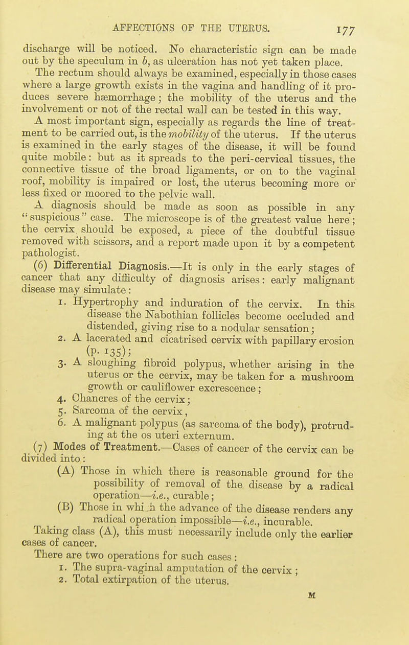 discharge will be noticed. No characteristic sign can be made out by the speculum in b, as ulceration has not yet taken place. The rectum should always be examined, especially in those cases where a large growth exists in the vagina and handling of it pro- duces severe haemorrhage; the mobility of the uterus and the involvement or not of the rectal wall can be tested in this way. A most important sign, especially as regards the line of treat- ment to be carried out, is the mobility of the uterus. If the uterus is examined in the early stages of the disease, it will be found quite mobile: but as it spreads to the peri-cervical tissues, the connective tissue of the broad ligaments, or on to the vaginal roof, mobility is impaired or lost, the uterus becoming more or' less fixed or moored to the pelvic wall. A diagnosis should be made as soon as possible in any  suspicious  case. The microscope is of the greatest value here ; the cervix should be exposed, a piece of the doubtful tissue removed with scissors, and a report made upon it by a competent pathologist. (6) Differential Diagnosis.—It is only in the early stages of cancer that any difficulty of diagnosis arises: early malignant disease may simulate: 1. Hypertrophy and induration of the cervix. In this disease the Nabothian follicles become occluded and distended, giving rise to a nodular sensation; 2. A lacerated and cicatrised cervix with papillary erosion (P- 135); 3. A sloughing fibroid polypus, whether arising in the uterus or the cervix, may be taken for a mushroom growth or cauliflower excrescence; 4. Chancres of the cervix; 5. Sarcoma of the cervix, 6. A malignant polypus (as sarcoma of the body), protrud- ing at the os uteri externum. (7) Modes of Treatment.—Cases of cancer of the cervix can be divided into: (A) Those in which there is reasonable ground for the possibility of removal of the disease by a radical operation—i.e., curable; (B) Those in whi h the advance of the disease renders any radical operation impossible—i.e., incurable. Taking class (A), this must necessarily include only the earlier cases of cancer. There are two operations for such cases : 1. The supra-vaginal amputation of the cervix ; 2. Total extirpation of the uterus. M