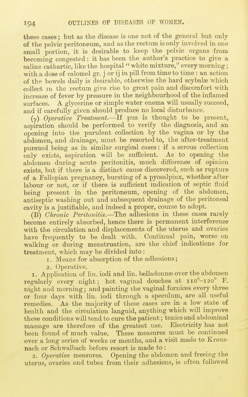 these cases; but as the disease is one not of the general but only of the pelvic peritoneum, and as the rectum is only involved in one small portion, it is desirable to keep the pelvic organs from becoming congested: it has been the author's practice to give a saline cathartic, like the hospital  white mixture, every morning; with a dose of calomel gr. j or ij in pill from time to time : an action of the bowels daily is desirable, otherwise the hard scybalse which collect m the rectum give rise to great pain and discomfort with increase of fever by pressure in the neighbourhood of the inflamed surfaces. A glycerine or simple water enema will usually succeed, and if carefully given should produce no local disturbance. (?) Operative Treatment.—If pus is thought to be present, aspiration should be performed to verify the diagnosis, and an opening into the purulent collection by the vagina or by the abdomen, and drainage, must be resorted to, tbe after-treatment pursued being as in similar surgical cases: if a serous collection only exists, aspiration will be sufficient. As to opening the abdomen during acute peritonitis, much difference of opinion exists, but if there is a distinct cause discovered, such as rupture of a Fallopian pregnancy, bursting of a pyosalpinx, whether after labour or not, or if there is sufficient indication of septic fluid being present in the peritoneum, opening of the abdomen, antiseptic washing out and subsequent drainage of the peritoneal cavity is a justifiable, and indeed a proper, course to adopt. (B) Chronic Peritonitis.—The adhesions in these cases rarely become entirely absorbed, hence there is permanent interference with the circulation and displacements of the uterus and ovaries have frequently to be dealt with. Continual pain, worse on walking or during menstruation, are the chief indications for treatment, which may be divided, into: 1. Means for absorption of the adhesions; 2. Operative. 1. Application of lin. iodi and lin. belladonna? over the abdomen regularly every night; hot vaginal douches at iio°-i2o° F. night and morning; and painting the vaginal fornices every three or four days with lin. iodi through a speculum, are all useful remedies. As the majority of these cases are in a low state of health and the circulation languid, anything which will improve these conditions will tend to cure the patient; tonics and abdominal massage are therefore of the greatest use. Electricity has not been found of much value. These measures must be continued over a long series of weeks or months, and a visit made to Kreuz- nach or Schwalbach before resort is made to : 2. Operative measures. Opening the abdomen and freeing the uterus, ovaries and tubes from their adhesions, is often followed