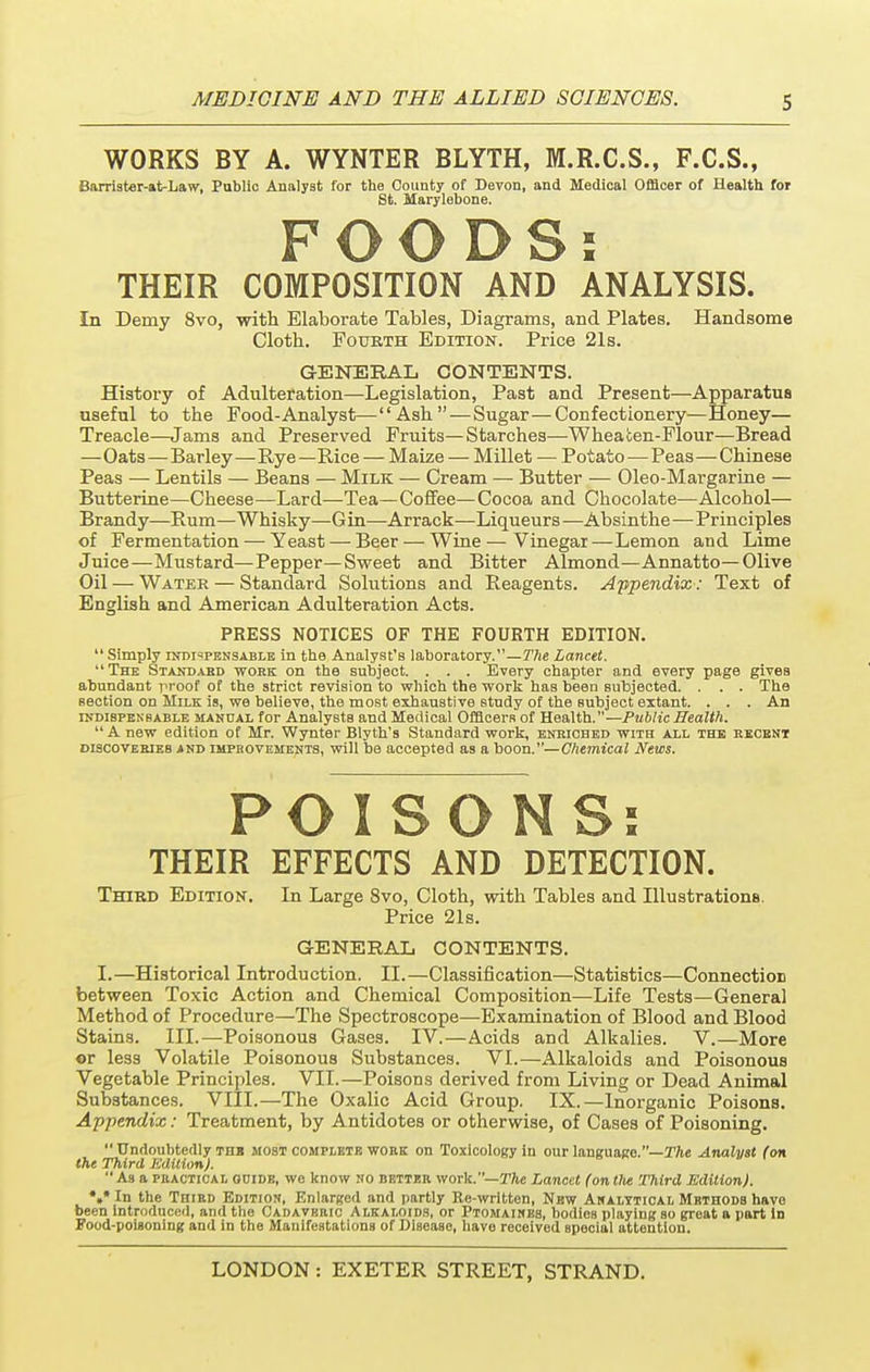 WORKS BY A. WYNTER BLYTH, M.R.C.S., F.C.S., Barrister-at-Law, Public Analyst for the County of Devon, and Medical Officer of Health for St. Marylebone. FOODS: THEIR COMPOSITION AND ANALYSIS. In Demy 8vo, with Elaborate Tables, Diagrams, and Plates. Handsome Cloth. Fourth Edition. Price 21s. GENERAL CONTENTS. History of Adulteration—Legislation, Past and Present—Apparatus useful to the Food-Analyst—Ash — Sugar—Confectionery—Honey— Treacle—Jams and Preserved Fruits—Starches—Wheaten-Flour—Bread —Oats—Barley—Rye —Rice — Maize — Millet — Potato—Peas—Chinese Peas — Lentils — Beans — Milk — Cream — Butter — Oleo-Margarine — Butterine—Cheese—Lard—Tea—Coffee—Cocoa and Chocolate—Alcohol— Brandy—Rum—Whisky—G in—Arrack—Liqueurs —Absinthe—Principles of Fermentation — Yeast — Beer — Wine — Vinegar—Lemon and Lime Juice—Mustard—Pepper—Sweet and Bitter Almond—Annatto— Olive Oil — Water — Standard Solutions and Reagents. Appendix: Text of English and American Adulteration Acts. PRESS NOTICES OF THE FOURTH EDITION.  Simply indispensable in the Analyst's laboratory.—The Lancet. The Standard work on the subject. . . . Every chapter and every page gives abundant proof of the strict revision to which the work has been subjected. . . . The Bection on Milk is, we believe, the most exhaustive study of the subject extant. . . . An indibpenbable manual for Analysts and Medical Officers of Health.— Public Health.  A new edition of Mr. Wynter Blyth's Standard work, enriched with axl the recent discoveeieb and IMPROVEMENTS, will be accepted as a boon.—Chemical News. POISONS: THEIR EFFECTS AND DETECTION. Third Edition. In Large 8vo, Cloth, with Tables and Illustrations. Price 21s. GENERAL CONTENTS. I. —Historical Introduction. II.—Classification—Statistics—Connection between Toxic Action and Chemical Composition—Life Tests—General Method of Procedure—The Spectroscope—Examination of Blood and Blood Stains. III.—Poisonous Gases. IV.—Acids and Alkalies. V.—More or less Volatile Poisonous Substances. VI.—Alkaloids and Poisonous Vegetable Principles. VII.—Poisons derived from Living or Dead Animal Substances. VIII.—The Oxalic Acid Group. IX.—Inorganic Poisons. Appendix: Treatment, by Antidotes or otherwise, of Cases of Poisoning.  Undoubtedly the most complete wore on Toxicology in our language.—The Analyst (on the Third JMUionJ. As a practical ooide, we know no better work.— The Lancet (ontlte Third Edition). *»* In the Third Edition, Enlarged and partly Re-written, New Analytical Methods have been Introduced, and the Cadaveric Alkaloids, or Ptomaines, bodies playing so great a part In Food-poisoning and in the Manifestations of Disease, havo received special attention.