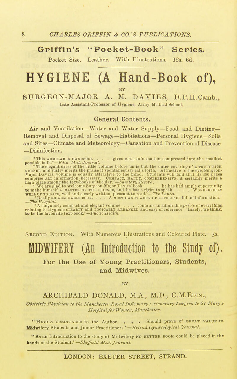 Griffin's Poeket-Book Series. Pocket Size. Leather. With Illustrations. 12s. 6d. HYGIENE (A Hand-Book of), BY SURGEON-MAJOR A. M. DAVIES, D.RH.Oamb., Late Assistant-Professor of Hygiene, Army Medical School. General Contents. Air and Ventilation—Water and Water Supply—Food and Dieting— Removal and Disposal of Sewage—Habitations—Personal Hygiene—Soils and Sites—Climate and Meteorology—Causation and Prevention of Disease —Disinfection. This admirable handbook . . . gives full iufoimation compressed into the smallest possible bulk.—Edin. Med. Journal.  The elegant dress of the little volume before us is but the outer covering of A truly bich kernel, and justly merits the praise it spontaneously calls forth. Attractive to the eye, Surgeon- Major Davies' volume is equally attractive to the mind. Students will find that its 690 pages comprise all information necessary. Compact, handy, comprehensive, it certainly merits a high place among the text^books of the day.—Sanitary liccord. We are glad to welcome Surgeon-Major Davies' hook ... be has had ample opportunity to make himself A master of the science, and he has a right to speak. . . . Wonderfully well up to date, well and clearly written, pleasant to read.' — Tiit Lancet.  Really an admirable book. . . . A most handy \\ ohk of reference full of infoimalion. —Tlie Hospital.  A singularly compact and elegant volume . . . contains an admirable precis of everything relating to Tlygiene clearly and logically arranged and easy of reference Likely, we think, to be the favourite text-book.—Public Health. Second Edition. With Numerous Illustrations and Coloured Plate. 5s. MIDWIFERY (An Introduction to the Study of). For the Use of Young Practitioners, Students, and Midwives. BY ARCHIBALD DONALD, M.A., M.D., C.M.Edin., Obstetric Physician to the Manchester Royal Infirmary ; Honorary Surgeon to St Mary's Hospital for Women, Manchester.  Highly creditable to the Author. . . . Should prove of great value to Midwifery Students and Junior Practitioners.—British Gynecological Journal. As an Introduction to the study of Midwifery NO better book could be placed in the hands of the Student.—Sheffield Med. Journal.