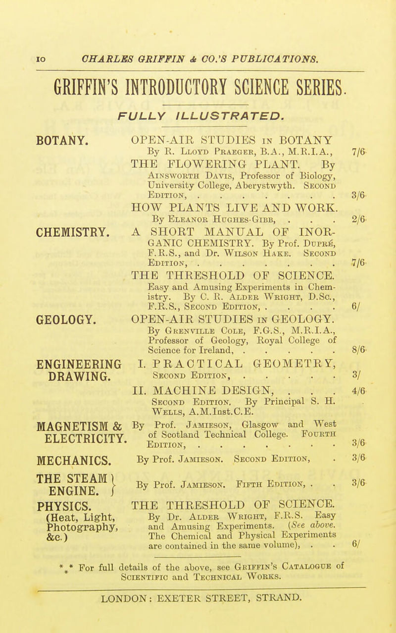 GRIFFIN'S INTRODUCTORY SCIENCE SERIES. FULLY ILLUSTRATED. BOTANY. CHEMISTRY. GEOLOGY. ENGINEERING DRAWING. MAGNETISM & ELECTRICITY, MECHANICS. THE STEAM \ ENGINE, j PHYSICS. (Heat, Light, Photography, &e.) 7/6 3/6 2/6 OPEN-AIR STUDIES in BOTANY By R. Lloyd Praeger, B.A., M.R.I.A., THE FLOWERING PLANT. By Ainsworth Davis, Professor of Biology, University College, Aberystwyth. Second Edition, HOW PLANTS LIVE AND WORK. By Eleanor Hdghes-Gibb, A SHORT MANUAL OF INOR- GANIC CHEMISTRY. By Prof. Dupris, F.R.S., and Dr. Wilson Hake. Second Edition, J/6- THE THRESHOLD OF SCIENCE. Easy and Amusing Experiments in Chem- istry. By C. R. Alder Wright, D.Sc, P.R.S., Second Edition, .... OPEN-AIR STUDIES in GEOLOGY. By Grenvtlle Cole, F.G.S., M.R.I.A., Professor of Geology, Royal College of Science for Ireland, ..... I. PRACTICAL GEOMETRY, Second Edition, 3/ MACHINE DESIGN, . . . 4/6 Second Edition. By Principal S. H. Wells, A.M.Inst.C.E. Prof. Jamieson, Glasgow and West of Scotland Technical College. Fourth Edition, 3/6 By Prof. Jamieson. Second Edition, . 3/6 II. By 6/ 8/6 By Prof. Jamieson. Fifth Edition, . . 3/6 THE THRESHOLD OF SCIENCE. By Dr. Alder Wright, F.R.S. Easy and Amusing Experiments. {See above. The Chemical and Physical Experiments are contained in the same volume), . . 6/ %* For full details of the above, see Griffin's Catalogue of Scientific and Technical Works.