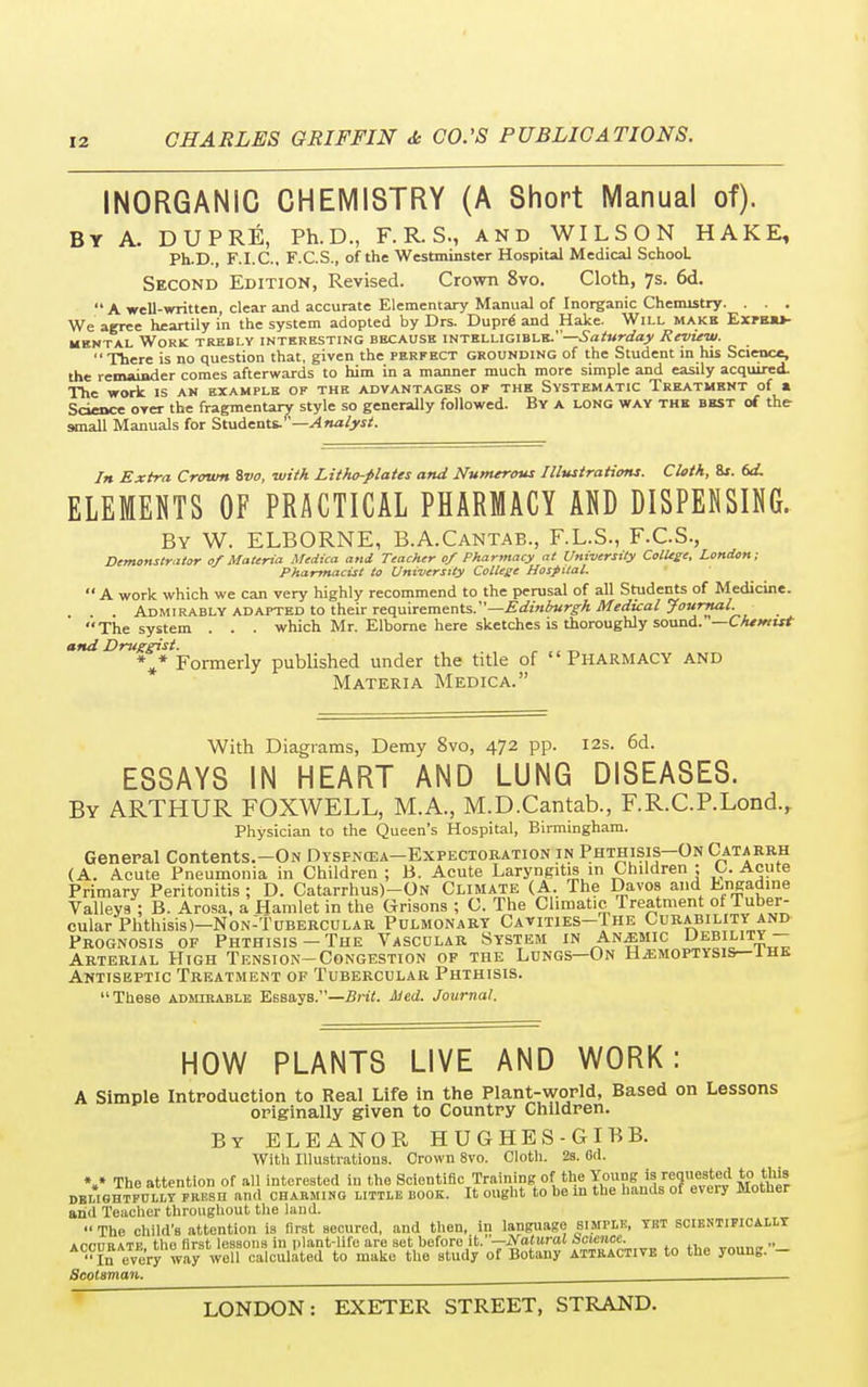 INORGANIC CHEMISTRY (A Short Manual of). By A. DUPRE, Ph.D., F. R. S., and WILSON HAKE, Ph.D., F.I.C., F.C.S., of the Westminster Hospital Medical SchooL Second Edition, Revised. Crown 8vo. Cloth, 7s. 6d.  A well-written, clear and accurate Elementary Manual of Inorganic Chemistry. . . . We agree heartily in the system adopted by Drs. Dupre' and Hake. Will makh. Exfhu- mkntal Work trebly interesting because intelligible.—Saturday Review. There is no question that, given the perfect grounding of the Student in his Science, the remainder comes afterwards to him in a manner much more simple and easily acquired. The work is an example of the advantages of the Systematic Treatment of a Science over the fragmentary style so generally followed. By a long way the best of the small Manuals for Students.''—Analyst. In Extra Crown %vo, with Litho-plates and Numerous Illustrations. Cloth, 8r. (xL ELEMENTS OF PRACTICAL PHARMACY AND DISPENSING. By W. ELBORNE, B.A.Cantab., F.L.S., F.C.S., Demonstrator of Materia Medica and Teacher of Pharmacy at University College, London; Pharmacist to University College Hospital.  A work which we can very highly recommend to the perusal of all Students of Medicine. Admirably adapted to their requirements.—Edinburgh Medical Journal. The system . . . which Mr. Elborne here sketches is thoroughly sound. '—Chemist and Druggist. _ , „ ** Formerly published under the title of Pharmacy and Materia Medica. With Diagrams, Demy 8vo, 472 pp. 12s. 6d. ESSAYS IN HEART AND LUNG DISEASES. By ARTHUR FOXWELL, M.A., M.D.Cantab., F.R.C.P.Lond., Physician to the Queen's Hospital, Birmingham. General Contents.—On Dyspncea—Expectoration in Phthisis—On Catarrh (A. Acute Pneumonia in Children; B. Acute Laryngitis in Children ; C. Acute Primary Peritonitis ; D. Catarrhus)-ON Climate (A The Davos and Lrigadine Valleys ; P>. Arosa, a Hamlet in the Orisons ; C. The Climatic Treatment ot luber- cular Phthisis)—Non-Tubercular Pulmonary Cavities-The Curability and Prognosis of Phthisis —The Vascular System in Anemic Uebility — Arterial High Tension-Congestion of the Lungs—On Hemoptysis— ihe Antiseptic Treatment of Tubercular Phthisis. These admirable Essays.—Brit. Med. Journal. HOW PLANTS LIVE AND WORK: A Simple Introduction to Real Life in the Plant-world, Based on Lessons originally given to Country Children. By ELEANOR HUGHES-GIB B. With Illustrations. Crown 8vo. Cloth. 2s. 0(1. V The attention of all interested in the Scientific Training; of the Young:h[ requested to this delightfully fresh and charming little book. It ought to be in the li,mus 01 eveiy MOiaer and Teacher throughout the land.  The child's attention is first secured, and then, in language simflk, yet scientifically ArrrmATF the first lessons in plant-life are set before it.—Natural Science. » In every waywell calculated to make the study of Botany attractive to the young. - Scotsman.