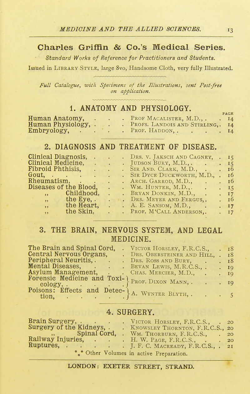 Charles Griffin & Co.'s Medical Series. Standard Works of Reference for Practitioners and Students. Issued in Library Style, large 8vo, Handsome Cloth, very fully Illustrated. Full Catalogue, with Specimens of the Illustrations, sent Post-free on application. 1. ANATOMY AND PHYSIOLOGY. PAGE Human Anatomy, . . . Prof Macalister, M.D., . . 14 Human Physiology, . . . Profs. Landois and Stirling, . 14 Embryology, .... Prof. Haddon, .... 14 2. DIAGNOSIS AND TREATMENT OF DISEASE. Clinical Diagnosis, . . . Drs. v. Jaksch and Cagney, . 15 Clinical Medicine, . . . Judson Bury, M.D.,. . .15 Fibroid Phthisis, . . . Sir And. Clark, M.D., . .16 Gout Sir Dyce Duckworth, M.D., . 16 Rheumatism, .... Arch. Garrod, M.D., . . 16 Diseases of the Blood, . . Wm. Hunter, m.d.,. . . 15 „ Childhood, . . Bryan Donkin, M.D., . . 17 „ the Eye, . . . Drs. Meyer and Fergus, . . 16 ,, the Heart, . . A. E. Sansom, m.d., . .17 ,, the Skin, . . Prof. M'Call Anderson,. . 17 3. THE BRAIN, NERVOUS SYSTEM, AND LEGAL MEDICINE. The Brain and Spinal Cord, Central Nervous Organs, Peripheral Neuritis,. Mental Diseases, Asylum Management, FOI,eSlOCgyMedieine ^ T0Xi}P^F. DIXON MANN, P°iSt°iSn,: ^eCtS. DeteC:}A. Wynter Blyth, Victor Horsley, F.R.C.S., Drs. Obersteiner and Hill, Drs. Ross and Bury, Bevan Lewis, M.R.C.S., . Chas. Mercier, M.D., 4. SURGERY. Brain Surgery, . Surgery of the Kidneys, . „ Spinal Cord, Railway Injuries, Ruptures, .... Victor Horsley, F.R.C.S., Knowsley Thornton, F.R.C.S. Wm. Thorburn, F.R.C.S., H. W. Page, F.R.C.S., . J. F. C. Macready, F.R.C.S., . 18 18 18 19 20 20 20 20 21 t* Other Volumes in active Preparation.