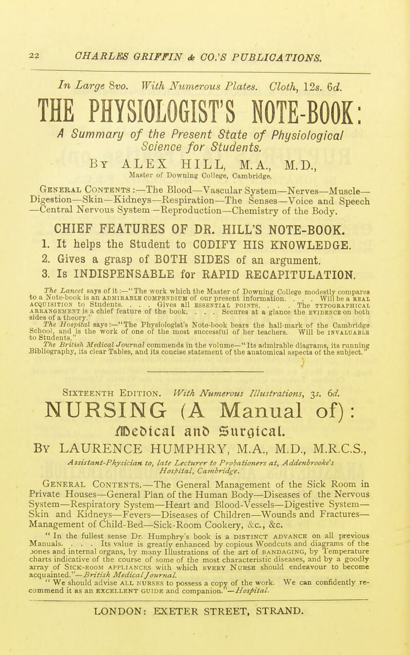 In Large Svo. With Numerous Plates. Cloth, 12s. 6ci. THE PHYSIOLOGIST'S NOTE-BOOK: A Summary of the Present State of Physiological Science for Students. By ALEX HILL, M.A, M.D, Master of Downing College, Cambridge. General Contents :—The Blood—Vascular System—Nerves—Muscle- Digestion—Skin—Kidneys—Respiration—The Senses—Voice and Speech —Central Nervous System —Reproduction—Chemistry of the Body. CHIEF FEATURES OF DR. HILL'S NOTE-BOOK. 1. It helps the Student to CODIFY HIS KNOWLEDGE. 2. Gives a grasp of BOTH SIDES of an argument. 3. Is INDISPENSABLE for RAPID RECAPITULATION. The Lancet says of it:—The work which the Master of Downing College modestly compares to a Note-book is an admirable compendium of our present information. . . . Will be a real acquisition to Students. . . . Gives all essential points. . . . The typographical arrangement is a chief feature of the book. . . . Secures at a glance the evidence on both sides of a theory. The Hospital says:—The Physiologist's Note-book bears the hall-mark of the Cambridge School, and is the work of one of the most successful of her teachers. Will be invaluable to Students. The British Medical Journal commends in the volume—Its admirable diagrams, its running Bibliography, its clear Tables, and its concise statement of the anatomical aspects of the subject. Sixteenth Edition. With Numerous Illustrations, y. 6d. NURSING (A Manual of): /IDeMcal anfc Surgical. By LAURENCE HUMPHRY, M.A., M.D., M.R.C.S., Assistant-Physician to, late Lecturer to Probationers at, Addenbrooke's Hospital, Cambridge. General Contents.—The General Management of the Sick Room in Private Houses—General Plan of the Human Body—Diseases of the Nervous System—Respiratory System—Heart and Blood-Vessels—Digestive System— Skin and Kidneys—Fevers—Diseases of Children—Wounds and Fractures— Management of Child-Bed—Sick-Room Cookery, &C, &c.  In the fullest sense Dr. Humphry's book is a distinct advance on all previous Manuals. ... Its value is greatly enhanced by copious Woodcuts and diagrams of the jones and internal organs, by many Illustrations of the art of bandaging, by Temperature charts indicative of the course of some of the most characteristic diseases, and by a goodly array of Sick-room appliances with which every Nurse should endeavour to become acquainted.—British Medical Journal.  We should advise all nurses to possess a copy of the work. We can confidently re- commend it as an excellent guide and companion. '—Hospital.