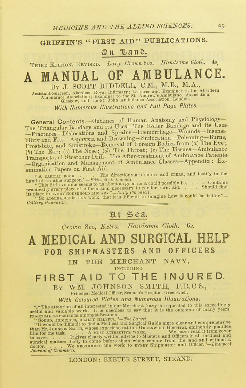 GRIFFIN'S FIRST AID PUBLICATIONS. Third Edition, Revised. Large Crown 8vo. Handsome Cloth. 4s. A MANUAL OF AMBULANCE. By J. SOOTT RIDDELL, CM., M.B., M.A., Assistant Sureeon Aberdeen Royal Infirmary; Lecturer and Examiner to the Aberdeen A A^bulangce Association; Exfannner to the St. Andrew's Ambulance Association, Glasgow, and the St. John Ambulance Association, London. With Numerous Illustrations and Full Page Plates. General Contents.—Outlines of Human Anatomy and Physiology— The Triangular Bandage and its Uses—The Eoller Bandage and its Uses- —Fractures—Dislocations and Sprains—Haemorrhage—Wounds—Insensi- bility and Fits—Asphyxia and Drowning - Suflocation-Poisoning—Burns, Frost-bite, and Sunstroke—Removal of Foreign Bodies from (a) The Eye; (6) The Ear; (c) The Nose; (d) The Throat; (e) The Tissues-Ambulance Transport and Stretcher Drill-The After-treatment of Ambulance Patients —Organisation and Management of Ambulance Classes—Appendix : Ex- amination Papers on First Aid. A capital book. . . . The directions are bhokt and clear, and testify to the hand of an able surgeon.—Edin. Med. Journal. This little volume Beems to us about as good as it could possibly be. . . Contains practically every piece of information necessary to render First aid. . . . bhould And Its place in every household library.—Daily Chronicle. nv,„wto»»  So admirable is this work, that it is difficult to imagine how it could be better. - Colliery Guardian. ————-=========== Ht Sea. Crown Svo, Extra. Handsome Cloth. 6s. A MEDICAL AND SURGICAL HELP FOR SHIPMASTERS AND OFFICERS IN THE MERCHANT NAVY. INCLUDING FIRST AID TO THE INJURED. By WM. JOHNSON SMITH, F.R.C.S., Principal Medical Officer, Seamen's Hospital, Greenwich. With Coloured Plates and Numerous Illustrations. * * The attention of all interested in our Merchant Navy is requested to this exceedingly useful and valuable work. It is needless to say that it is the outcome of many years practical experience amongst Seamen. ''Sound, judicious, really helpfoi.. The Lancet. . It would be difficult to And a Medical and Surgical Guide more clear and comprehensive than Mr Johnson Smith, whose experience at the Greenwich Hobpital eminently qualities him for the task. ... A mobt attractive work. ... We have read it from cover to cover It gives clearly written advice to Masters and Officers in all medical and surgical matters likely to come before them when remote from the land and without a doctor. ... We recommend the work to every Shipmaster and Officor. — Liverpool Journal of Commerce.