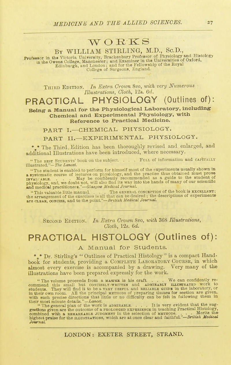 W O EK S By WILLIAM STIRLING, M.D., Sc.D., Professor in th. Victoria University, Brackenbury Professor of Physiology and Histolog> in the Owens College, Manchester; and Examiner in the Universities of Oxford, Ediubui'gh, and London; and for the Fellowship of the Hoyal College of Surgeons, England. Third Edition. In Extra Crown 8vo, with very Numerous Illustrations, Cloth, 12s. 6d. PRACTICAL PHYSIOLOGY (Outlines of): Being1 a Manual fop the Physiological Laboratory, including Chemical and Experimental Physiology, with Reference to Practical Medicine. PART I.—CHEMICAL PHYSIOLOGY. PART II.—EXPERIMENTAL PHYSIOLOGY. *#* The Third, Edition has been thoroughly revised and enlarged, and additional Illustrations have been introduced, where necessary.  The best Students' book on the subject. . . . Full of information and capitally illustrated.— The Lancet. The student is enabled to perform for himself most of the experiments usually shown in a systematic course of lectures on physiology, and the practice thus obtained must prove iavAL' able . . . May be confidently recommended as a guide to the student of physiology, and, we doubt not, will also find its way into the hands of many of our scientific and medical practitionei s.—Glasgow Medical Journal. This valuable little manunl. . . . The general conception of the book is exobixknt; the arrangement of the exercises is all that can be desired ; the descriptions of experiments are clear, concise, and to the point.—British Medical Journal. Second Edition. In Extra Crown Svo, with 368 Illustrations, Cloth, 12s. 6d. PRACTICAL HISTOLOGY (Outlines of): A Manual for Students. *»* Dr. Stirling's  Outlines of Practical Histology is a compact Hand- book for students, providing a Complete Laboratory Course, in which almost every exercise is accompanied by a drawing. Very many of the illustrations have been prepared expressly for the work.  The volume proceeds from a master in his craft. . . . We can confidently re- commend this small but concisely-written and admirably uxust rated work to students. They will And it to be a very useful and reliable guide in the laboratory, or in their own room. All the principal metiiods of preparing tissues for Bection are given, with Buch precise directions that little or no difficulty can be felt in following them in their most minute details.—Lancet.  The general plan of the work is admirable. . . . It is very evident that the sug- gestions given are the outcome of a prolonged experience in teaching Practical Histology, combined with a remarkable judgment iu the selection of methods. . . . Merits the highest praise for the illustrations, which are at once clear and faithful.—British Medical Journal.