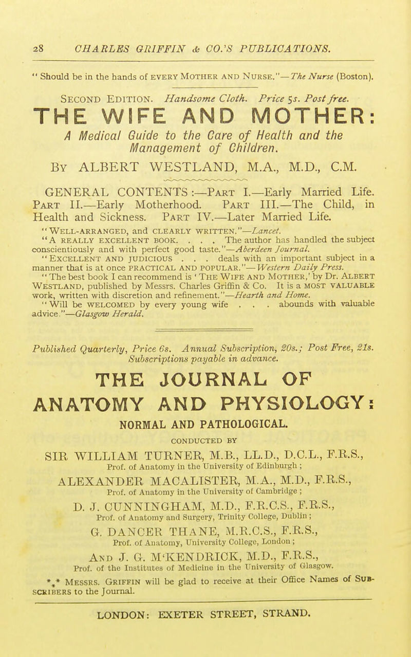  Should be in the hands of every Mother and Nurse.— The Nurse (Boston). SECOND EDITION. Handsome Cloth. Price $s. Post free. THE WIFE AND MOTHER: A Medical Guide to the Care of Health and the Management of Children. By ALBERT WESTLAND, M.A, M.D., CM. GENERAL CONTENTS :—Part I.—Early Married Life. Part II.—Early Motherhood. Part III.—The Child, in Health and Sickness. Part IV.—Later Married Life. Well-arranged, and clearly written.—Lancet.  A really excellent book. . . . The author has handled the subject conscientiously and with perfect good taste.—Aberdeen Journal. Excellent and judicious . . . deals with an important subject in a manner that is at once practical and popular.—Western Daily Press.  The best book I can recommend is ' The Wife and Mother,' by Dr. Albert WESTLAND, published by Messrs. Charles Griffin & Co. It is a MOST valuable work, written with discretion and refinement.—Hearth and Home. Will be welcomed by every young wife . . . abounds with valuable advice.—Glasgow Herald. Published Quarterly, Price 6s. Annual Subscription, 20s.; Post Free, Sis. Subscriptions payable in advance. THE JOURNAL OF ANATOMY AND PHYSIOLOGY: NORMAL AND PATHOLOGICAL. CONDUCTED BY SIR WILLIAM TURNER, M.B., LL.D., D.C.L., F.R.S., Prof, of Anatomy in the University of Edinburgh ; ALEXANDER MACALISTER, M.A., M.D., F.R.S., Prof, of Anatomy in the University of Cambridge ; D. J. CUNNINGHAM, M.D., F.R.C.S., F.R.S., Prof, of Anatomy and Surgery, Trinity College, Dublin ; G. DANCER THANE, M.R.C.S., F.R.S., Prof, of Anatomy, University College, London; And J. G. M'KENDRICK, M.D., F.R.S., Prof, of the Institutes of Medicine in the University of Glasgow. V Messrs. Griffin will be glad to receive at their Office Names of Sub- scribers to the Journal.