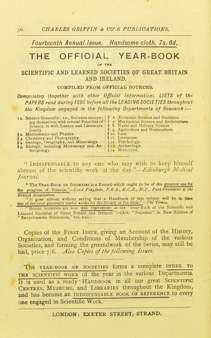 3° Fourteenth Annual Issue. Handsome cloth, 7s. 6d. THE OFFICIAL YEAR-BOOK OF THE SCIENTIFIC AND LEARNED SOCIETIES OF GREAT BRITAIN AND IRELAND. COMPILED FROM OFFICIAL SOURCES. Comprising (together with other Official Information) LISTS of the PAPERS read during 1896 before all the LEADING SOCIETIES throughout the Kingdom engaged in the following Departments of Research:— Science Generally: i.e., Societies occupy- ing themselves with several Branches of Science, or with Science and Literature jointly. Mathematics and Physics. Chemistry and Photography. Geology, Geography, and Mineralogy, i j. Biology, including Microscopy and An- thropology. 11. §3 54 5 6. Economic Science and Statistics. Mechanical Science and Architecture. Naval and Military Science. Agriculture and Horticulture. Law. § n. Literature. § 12. Psychology. \ 13. Archaeology. 5 14. Medicine. § 9 §10  Indispensable to any one who may wish to keep himself abreast of the scientific work of the day.—Edinburgh Medical Journal.  The Year-Book of Societies is a Record which ought to be of the greatest use for the progress of Science.—Lord Play/air, F.R.S., K.C.B., M.P., Past-President of the British Association. .  It goes almost without saying that a Handbook of this subject will be in time one of the most generally useful works for the library or the desk.— The Times. British Societies are now well represented in the 'Year-Book of the Scientific and Learned Societies of Great Britain and Ireland.'—(Art. Societies in New Edition of Encyclopaedia Britannica, vol. xxiij Copies of the First Issue, giving an Account of the History, Organization, and Conditions of Membership of the various Societies, and forming the groundwork of the Series, may still be had, price 7/6. Also Copies of the following Issues. The year-book of societies forms a complete index to the scientific work of the year in the various Departments. It is used as a ready ■ Handbook in all our great Scientific Centres, Museums, and Libraries throughout the Kingdom, and has become an indispensable book of reference to every one engaged in Scientific Work.