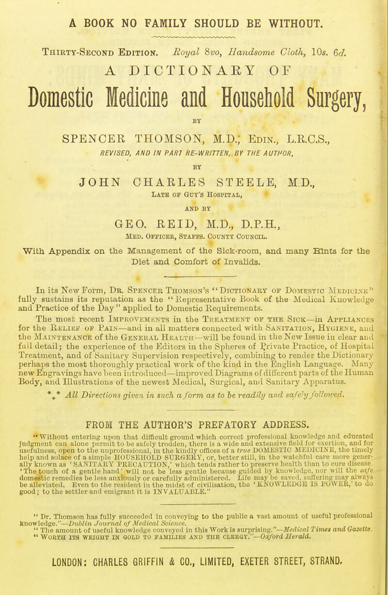 A BOOK NO FAMILY SHOULD BE WITHOUT. Thirty-Second Edition. Royal 8vo, Handsome Cloth, 10s. 6c/. A DICTIONARY OF Domestic Medicine and Household Surgery, BY SPENCER THOMSON, M.D.; Edin., L.R.C.S., REVISED, AND IN PART RE-WRITTEN, BY THE AUTHOR, BY JOHN CHARLES STEELE, M.D, Late of Guy's Hospital, and BY GEO. RE ID, M.D., D.P.H., Med. Officer, Staffs. County Council. With Appendix on the Management of the Sick-room, and many Hints for the Diet and Comfort of Invalids. In its New Form, Dr. Spencer Thomson's Dictionary of Domestic Medicine fully sustains its reputation as the Representative Book of the Medical Knowledge and Practice of the Day  applied to Domestic Requirements. The most recent Improvements in the Treatment of the Sick—in Appliances for the Relief of Fain—and in all matters connected with Sanitation, Hygiene, aud the Maintenance of the General Health—will be found in the New Issue in clear and full detail; the experience of the Editors in the Spheres of private Practice, of Hospital Treatment, and of Sanitary Supervision respectively, combining to render the Dictionary perhaps the most thoroughly practical work of the kiud in the English Language. Many new Engravings have been introduced—improved Diagrams of different parts of the Human Body, and Illustrations of the newest Medical, Surgical, and Sanitary Apparatus. *#* All Directions given in such a form as to be readily and safely followed. FROM THE AUTHOR'S PREFATORY ADDRESS. Without entering upon that difficult ground which correct professional knowledge and educated judgment can alone permit to be safely trodden, there is a wide and extensive field for exertion, aud for usefulness, open to the unprofessional,'in the kindly offices of a true DOMESTIC MEDICINE, the timely help and solace of a simple HOUSEHOLD SURGERY, or, better still, in the watchful care more gener- ally known as ' SANITARY PRECAUTION,' which tends rather to preserve health than to cure disease ' The touch of a gentle hand' will not be less gentle because guided by knowledge, nor will the safe domestic remedies be less anxiously or carefully administered. Life may be saved, suffering may always be alleviated. Even to the resident in the midst of civilisation, tho ' KNOWLEDGE IS POWER,' to do good; to the settler and emigrant it is INVALUABLE.  Dr. Thomson has fully succeeded in conveying to the public a vast amount of useful professional knowledge.—Dublin Journal of Medical Science.  The amount of useful knowledge conveyed In this Work is surprising.—Medical Times and Gazette.  Worth its wkigut in gold to FAMILIES and tub clergy.—Oxford Herald.