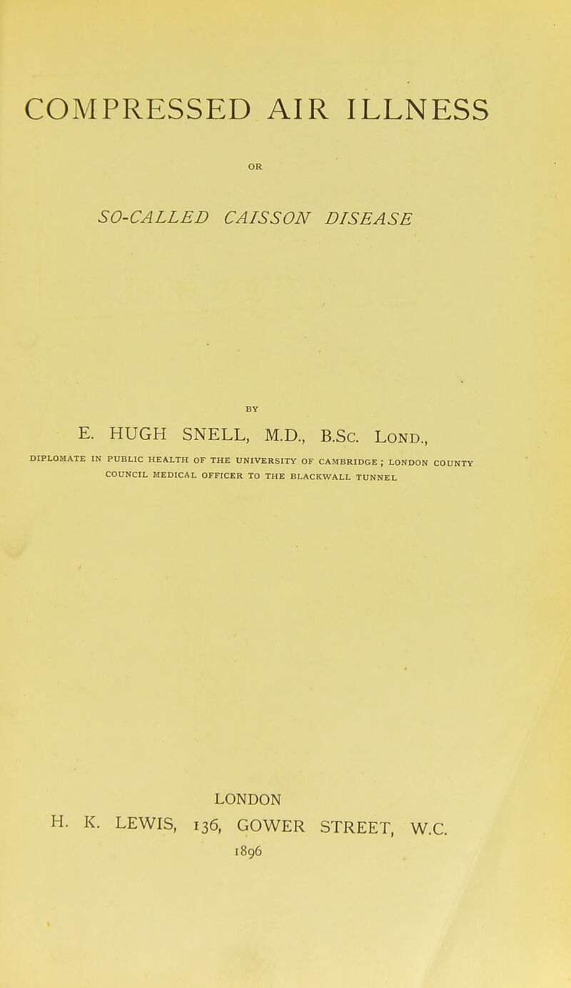 OR SO-CALLED CAISSON DISEASE BY E. HUGH SNELL, M.D., B.Sc. Lond., DIPLOMATE IN PUBLIC HEALTH OF THE UNIVERSITY OF CAMBRIDGE ; LONDON COUNTY COUNCIL MEDICAL OFFICER TO THE BLACKWALL TUNNEL LONDON H. K. LEWIS, 136, GOWER STREET, W.C. 1896