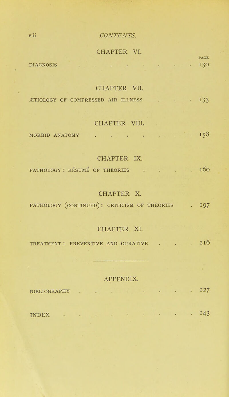 CHAPTER VI. PAGE DIAGNOSIS . . . . . . . .130 CHAPTER VII. ETIOLOGY OF COMPRESSED AIR ILLNESS . . -133 CHAPTER VIII. MORBID ANATOMY . . . . . • . [58 CHAPTER IX. PATHOLOGY : RESUME OF THEORIES . . . . 160 CHAPTER X. PATHOLOGY (CONTINUED) : CRITICISM OF THEORIES . 197 CHAPTER XI. treatment: preventive and curative . . .216 APPENDIX. BIBLIOGRAPHY 22/ INDEX 243