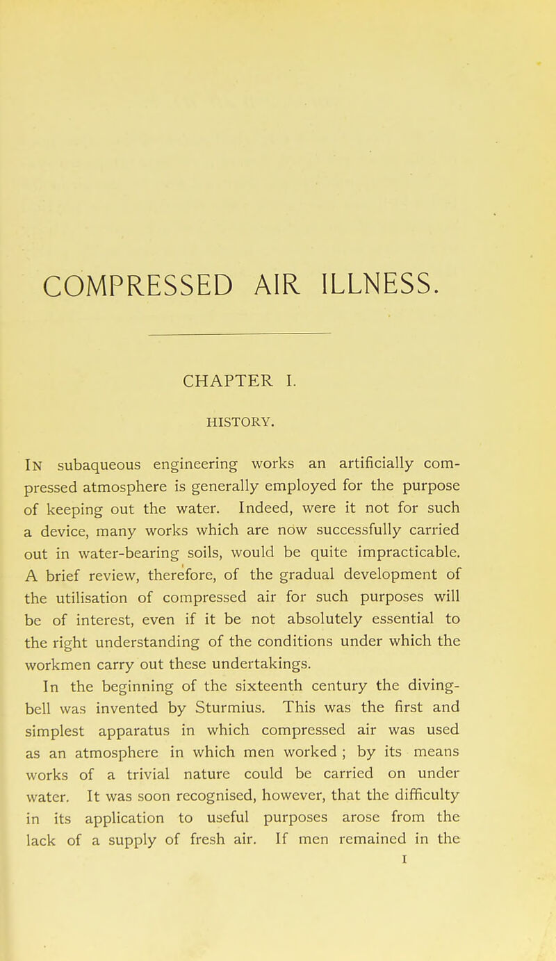 COMPRESSED AIR ILLNESS. CHAPTER I. HISTORY. In subaqueous engineering works an artificially com- pressed atmosphere is generally employed for the purpose of keeping out the water. Indeed, were it not for such a device, many works which are now successfully carried out in water-bearing soils, would be quite impracticable. A brief review, therefore, of the gradual development of the utilisation of compressed air for such purposes will be of interest, even if it be not absolutely essential to the right understanding of the conditions under which the workmen carry out these undertakings. In the beginning of the sixteenth century the diving- bell was invented by Sturmius. This was the first and simplest apparatus in which compressed air was used as an atmosphere in which men worked ; by its means works of a trivial nature could be carried on under water. It was soon recognised, however, that the difficulty in its application to useful purposes arose from the lack of a supply of fresh air. If men remained in the