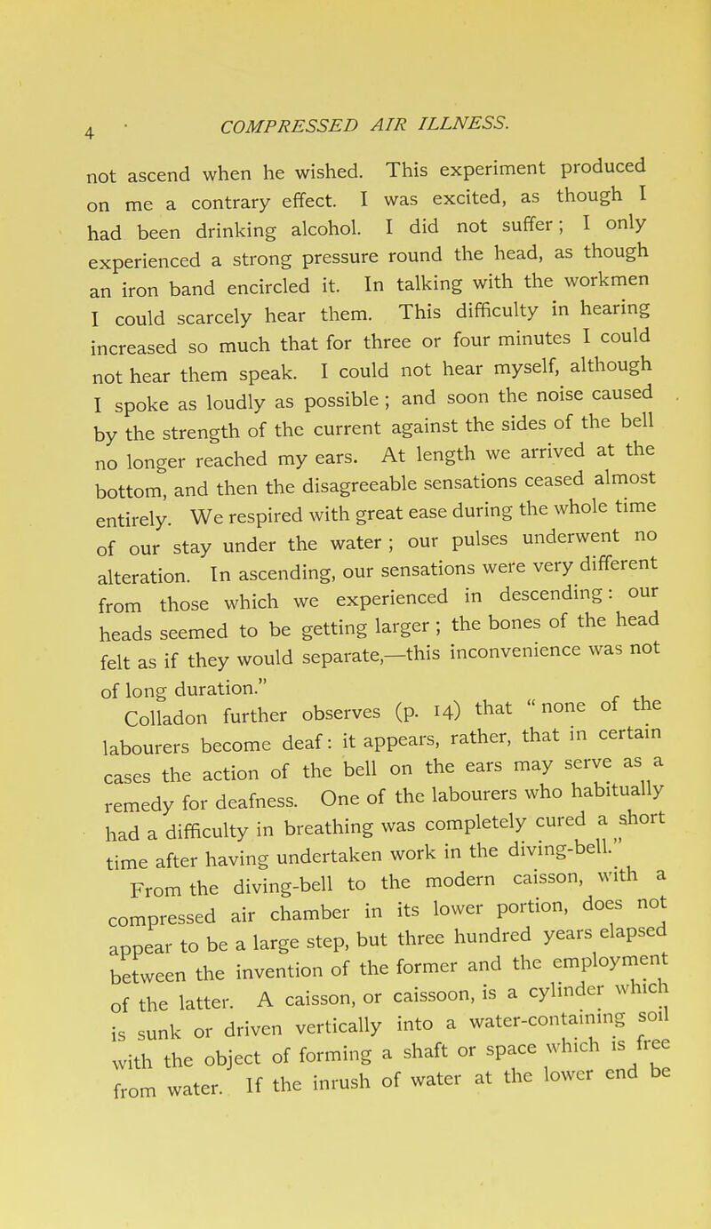 not ascend when he wished. This experiment produced on me a contrary effect. I was excited, as though I had been drinking alcohol. I did not suffer; I only experienced a strong pressure round the head, as though an iron band encircled it. In talking with the workmen I could scarcely hear them. This difficulty in hearing increased so much that for three or four minutes I could not hear them speak. I could not hear myself, although I spoke as loudly as possible ; and soon the noise caused by the strength of the current against the sides of the bell no longer reached my ears. At length we arrived at the bottom, and then the disagreeable sensations ceased almost entirely. We respired with great ease during the whole time of our stay under the water ; our pulses underwent no alteration. In ascending, our sensations were very different from those which we experienced in descending: our heads seemed to be getting larger ; the bones of the head felt as if they would separate,—this inconvenience was not of long duration. Colladon further observes (p. 14) that none of the labourers become deaf: it appears, rather, that in certain cases the action of the bell on the ears may serve as a remedy for deafness. One of the labourers who habitually had a difficulty in breathing was completely cured a short time after having undertaken work in the divmg-bell._ From the diving-bell to the modern caisson, with a compressed air chamber in its lower portion, does not appear to be a large step, but three hundred years elapsed between the invention of the former and the employment of the latter. A caisson, or caissoon, is a cylinder which is sunk or driven vertically into a water-containing soil with the object of forming a shaft or space which is free from water. If the inrush of water at the lower end be