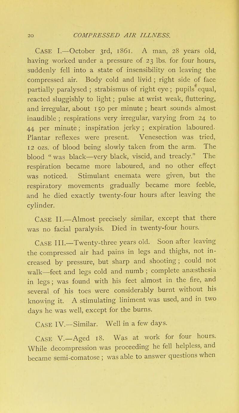Case I.—October 3rd, 1861. A man, 28 years old, having worked under a pressure of 23 lbs. for four hours, suddenly fell into a state of insensibility on leaving the compressed air. Body cold and livid ; right side of face partially paralysed ; strabismus of right eye ; pupils equal, reacted sluggishly to light; pulse at wrist weak, fluttering, and irregular, about 150 per minute ; heart sounds almost inaudible ; respirations very irregular, varying from 24 to 44 per minute; inspiration jerky; expiration laboured- Plantar reflexes were present. Venesection was tried, 12 ozs. of blood being slowly taken from the arm. The blood was black—very black, viscid, and treacly. The respiration became more laboured, and no other effect was noticed. Stimulant enemata were given, but the respiratory movements gradually became more feeble, and he died exactly twenty-four hours after leaving the cylinder. Case II.—Almost precisely similar, except that there was no facial paralysis. Died in twenty-four hours. Case III.—Twenty-three years old. Soon after leaving the compressed air had pains in legs and thighs, not in- creased by pressure, but sharp and shooting ; could not walk—feet and legs cold and numb ; complete anaesthesia in legs ; was found with his feet almost in the fire, and several of his toes were considerably burnt without his knowing it. A stimulating liniment was used, and in two days he was well, except for the burns. Case IV.—Similar. Well in a few days. Case V.—Aged 18. Was at work for four hours. While decompression was proceeding he fell helpless, and became semi-comatose ; was able to answer questions when