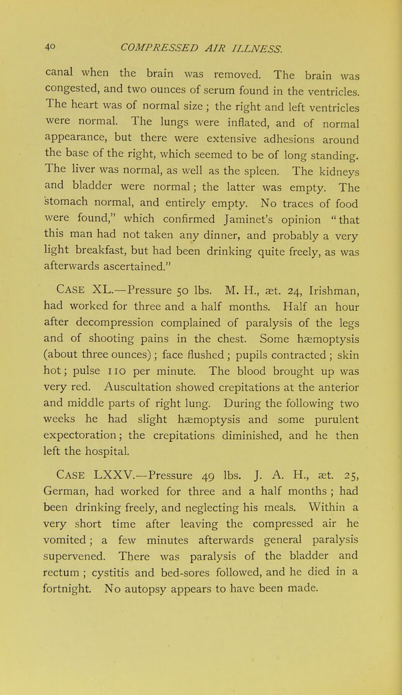 canal when the brain was removed. The brain was congested, and two ounces of serum found in the ventricles. The heart was of normal size ; the right and left ventricles were normal. The lungs were inflated, and of normal appearance, but there were extensive adhesions around the base of the right, which seemed to be of long standing. The liver was normal, as well as the spleen. The kidneys and bladder were normal; the latter was empty. The stomach normal, and entirely empty. No traces of food were found, which confirmed Jaminet's opinion that this man had not taken any dinner, and probably a very Hght breakfast, but had been drinking quite freely, as was afterwards ascertained. Case XL.—Pressure 50 lbs. M. H., aet. 24, Irishman, had worked for three and a half months. Half an hour after decompression complained of paralysis of the legs and of shooting pains in the chest. Some haemoptysis (about three ounces) ; face flushed ; pupils contracted ; skin hot; pulse no per minute. The blood brought up was very red. Auscultation showed crepitations at the anterior and middle parts of right lung. During the following two weeks he had slight hemoptysis and some purulent expectoration; the crepitations diminished, and he then left the hospital. Case LXXV.—Pressure 49 lbs. J. A. H., ast. 25, German, had worked for three and a half months ; had been drinking freely, and neglecting his meals. Within a very short time after leaving the compressed air he vomited; a few minutes afterwards general paralysis supervened. There was paralysis of the bladder and rectum ; cystitis and bed-sores followed, and he died in a fortnight. No autopsy appears to have been made.