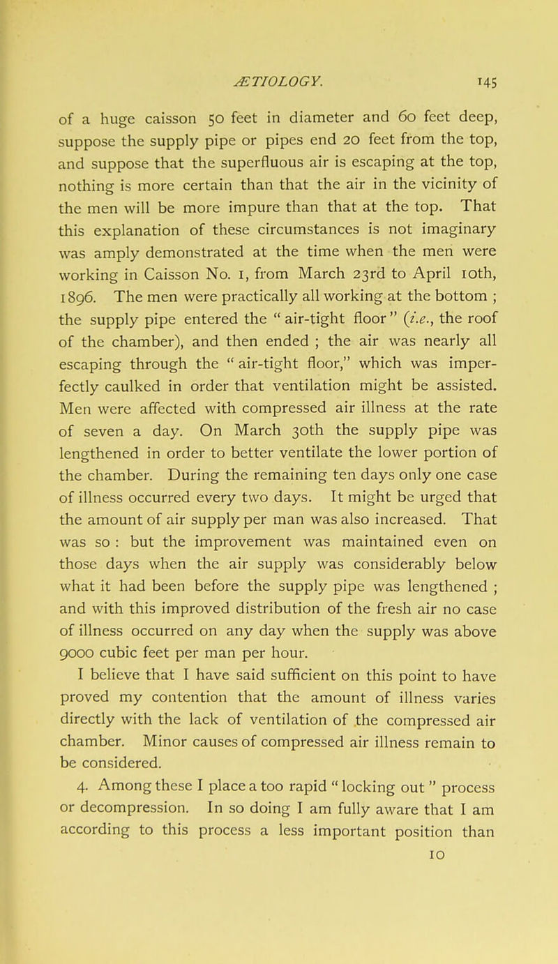 of a huge caisson 50 feet in diameter and 60 feet deep, suppose the supply pipe or pipes end 20 feet from the top, and suppose that the superfluous air is escaping at the top, nothing is more certain than that the air in the vicinity of the men will be more impure than that at the top. That this explanation of these circumstances is not imaginary was amply demonstrated at the time when the men were working in Caisson No. i, from March 23rd to April loth, 1896. The men were practically all working at the bottom ; the supply pipe entered the  air-tight floor  {i.e., the roof of the chamber), and then ended ; the air was nearly all escaping through the  air-tight floor, which was imper- fectly caulked in order that ventilation might be assisted. Men were affected with compressed air illness at the rate of seven a day. On March 30th the supply pipe was lengthened in order to better ventilate the lower portion of the chamber. During the remaining ten days only one case of illness occurred every two days. It might be urged that the amount of air supply per man was also increased. That was so : but the improvement was maintained even on those days when the air supply was considerably below what it had been before the supply pipe was lengthened ; and with this improved distribution of the fresh air no case of illness occurred on any day when the supply was above 9000 cubic feet per man per hour. I believe that I have said sufficient on this point to have proved my contention that the amount of illness varies directly with the lack of ventilation of the compressed air chamber. Minor causes of compressed air illness remain to be considered. 4. Among these I place a too rapid  locking out  process or decompression. In so doing I am fully aware that I am according to this process a less important position than 10
