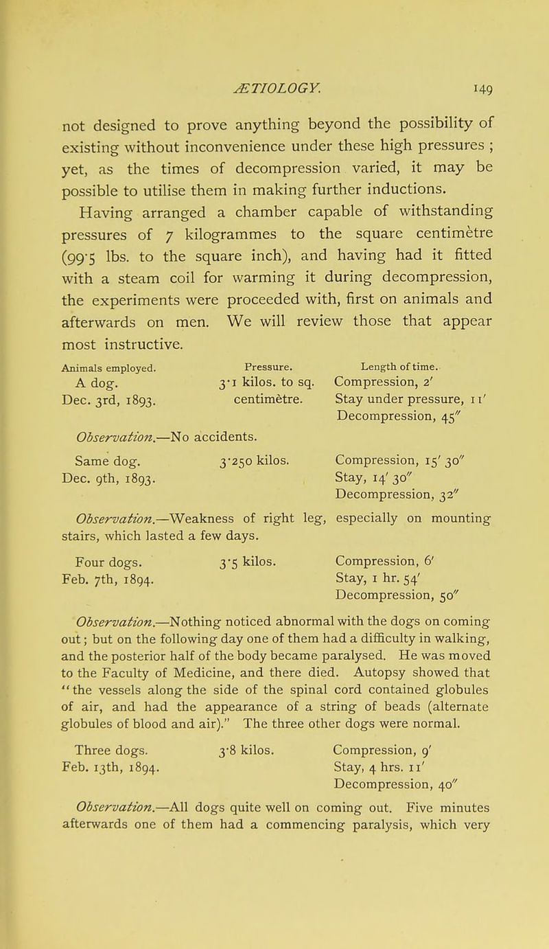 not designed to prove anything beyond the possibility of existing without inconvenience under these high pressures ; yet, as the times of decompression varied, it may be possible to utilise them in making further inductions. Having arranged a chamber capable of withstanding pressures of 7 kilogrammes to the square centimetre (99-5 lbs. to the square inch), and having had it fitted with a steam coil for warming it during decompression, the experiments were proceeded with, first on animals and afterwards on men. We will review those that appear most instructive. Animals employed. Pressure. Length of time. A dog. 3I kilos, to sq. Compression, 2' Dec. 3rd, 1893. centimetre. Stay under pressure, 11' Decompression, 45 Observation.—No accidents. Same dog. 3*250 kilos. Compression, 15' 30 Dec. 9th, 1893. Stay, 14' 30 Decompression, 32 Observation.—Weakness of right leg, especially on mounting stairs, which lasted a few days. Four dogs. 3*5 kilos. Compression, 6' Feb, 7th, 1894. Stay, i hr. 54' Decompression, 50 Observation.—Nothing noticed abnormal with the dogs on coming out; but on the following day one of them had a difficulty in walking, and the posterior half of the body became paralysed. He was moved to the Faculty of Medicine, and there died. Autopsy showed that the vessels along the side of the spinal cord contained globules of air, and had the appearance of a string of beads (alternate globules of blood and air). The three other dogs were normal. Three dogs. 38 kilos. Compression, 9' Feb. 13th, 1894. Stay, 4 hrs. 11' Decompression, 40 Observation.—All dogs quite well on coming out. Five minutes afterwards one of them had a commencing paralysis, which very