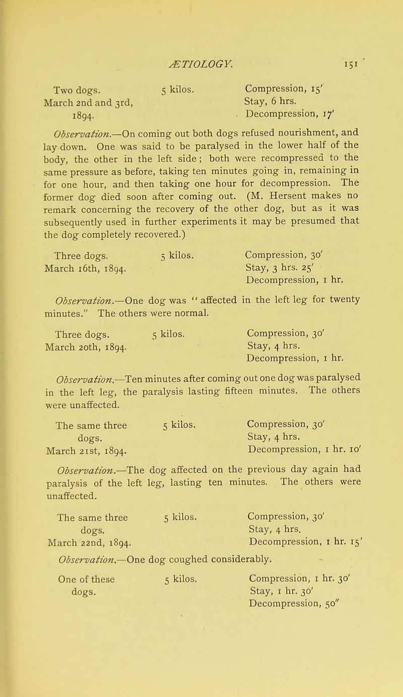 Two dogs. 5 kilos. Compression, 15' March 2nd and 3rd, Stay, 6 hrs. 1894. • Decompression, 17' Observation.—On coming out both dogs refused nourishment, and lay down. One was said to be paralysed in the lower half of the body, the other in the left side ; both were recompressed to the same pressure as before, taking ten minutes going in, remaining in for one hour, and then taking one hour for decompression. The former dog died soon after coming out. (M. Hersent makes no remark concerning the recovery of the other dog, but as it was subsequently used in further experiments it may be presumed that the dog completely recovered.) Three dogs. 5 kilos. Compression, 30' March i6th, 1894. Stay, 3 hrs. 25' Decompression, i hr. Observation—OxvQ dog was  affected in the left leg for twenty minutes. The others were normal. Three dogs. 5 kilos. Compression, 30' March 20th, 1894. Stay, 4 hrs. Decompression, i hr. Observation—T&a. minutes after coming out one dog was paralysed in the left leg, the paralysis lasting fifteen minutes. The others were unaffected. The same three 5 kilos. Compression, 30' dogs. Stay, 4 hrs. March 21st, 1894. Decompression, i hr. 10' Observation.—The dog affected on the previous day again had paralysis of the left leg, lasting ten minutes. The others were unaffected. The same three 5 kilos. Compression, 30' dogs. Stay, 4 hrs. March 22nd, 1894. Decompression, 1 hr. 15' Observation.—One dog coughed considerably. One of these 5 kilos. Compression, i hr. 30' dogs. Stay, 1 hr. 30' Decompression, 50