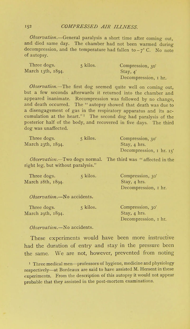 Observation.—G&a.&C3S. paralysis a short time after coming out, and died same day. The chamber had not been warmed during decompression, and the temperature had fallen to - f C. No note of autopsy. Three dogs. 5 kilos. Compression, 30' March 13th, 1894. Stay, 4' Decompression, i hr. Observation.—The first dog seemed quite well on coming out, but a few seconds afterwards it returned into the chamber and appeared inanimate. Recompression was followed by no change, and death occurred. The  autopsy showed that death was due to a disengagement of gas in the respiratory apparatus and its ac- cumulation at the heart. ^ The second dog had paralysis of the posterior half of the body, and recovered in five days. The third dog was unaffected. Three dogs. 5 kilos. Compression, 30' March 23th, 1894. Stay, 4 hrs. Decompression, i hr. 15' Observatio7t.—Two dogs normal. The third was  affected in the right leg, but without paralysis. Three dogs. 5 kilos. Compression, 30' March 28th, 1894. Stay, 4 hrs. Decompression, i hr. Observation.—No accidents. Three dogs. 5 kilos. Compression, 30' March 29th, 1894. Stay, 4 hrs. Decompression, i hr. Observation.—No accidents. These experiments would have been more instructive had the duration of entry and stay in the pressure been the same. We are not, how^ever, prevented from noting 1 Three medical men—professors of hygiene, medicine and physiology respectively—at Bordeaux are said to have assisted M. Hersent in these experiments. From the description of this autopsy it would not appear probable that they assisted in the post-mortem examinations.