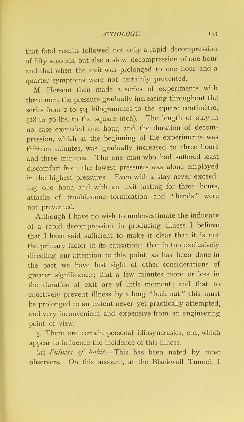 that fatal results followed not only a rapid decompression of fifty seconds, but also a slow decompression of one hour and that when the exit was prolonged to one hour and a quarter symptoms were not certainly prevented. M. Hersent then made a series of experiments with three men, the pressure gradually increasing throughout the series from 2 to 5*4 kilogrammes to the square centimetre, (28 to 76 lbs. to the square inch). The length of stay in no case exceeded one hour, and the duration of decom- pression, which at the beginning of the experiments was thirteen minutes, was gradually increased to three hours and three minutes. The one man who had suffered least discomfort from the lowest pressures was alone employed in the highest pressures. Even with a stay never exceed- ing one hour, and with an exit lasting for three hours, attacks of troublesome formication and  bends were not prevented. Although I have no wish to under-estimate the influence of a rapid decompression in producing illness I believe that I have said sufficient to make it clear that it is not the primary factor in its causation ; that in too exclusively directing our attention to this point, as has been done in the past, we have lost sight of other considerations of greater significance ; that a few minutes more or less in the duration of exit are of little moment; and that to effectively prevent illness by a long  lock out this must be prolonged to an extent never yet practically attempted, and very inconvenient and expensive from an engineering point of view. 5. There are certain personal idiosyncrasies, etc., which appear to influence the incidence of this illness. [a) Fulness of habit.—This has been noted by most observers. On this account, at the Blackwall Tunnel, I