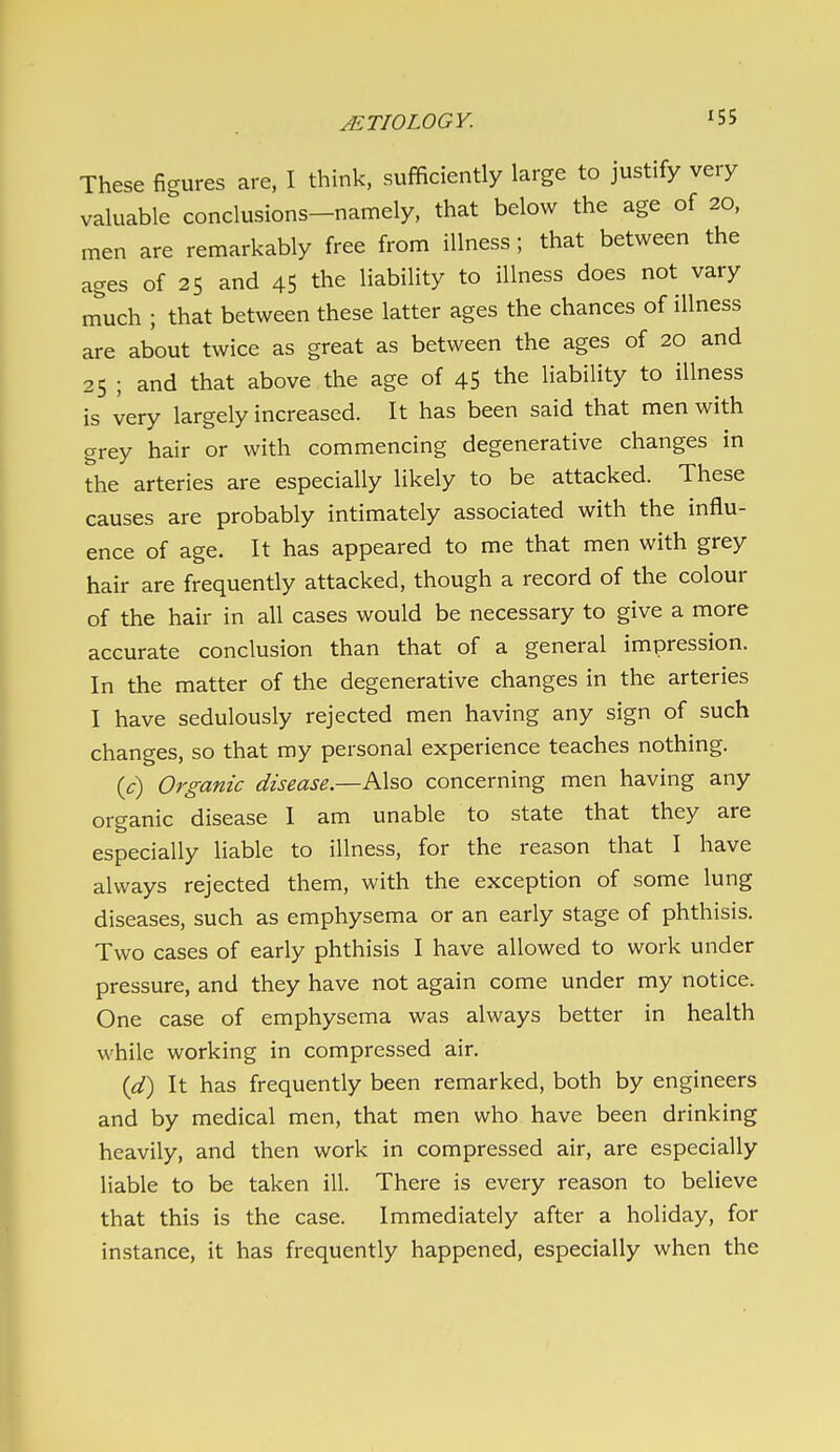 These figures are, I think, sufficiently large to justify very valuable conclusions-namely, that below the age of 20, men are remarkably free from illness ; that between the ages of 25 and 45 the liabiUty to illness does not vary n^'uch ; that between these latter ages the chances of illness are about twice as great as between the ages of 20 and 25 ; and that above the age of 45 the liability to illness is very largely increased. It has been said that men with grey hair or with commencing degenerative changes in the arteries are especially likely to be attacked. These causes are probably intimately associated with the influ- ence of age. It has appeared to me that men with grey hair are frequently attacked, though a record of the colour of the hair in all cases would be necessary to give a more accurate conclusion than that of a general impression. In the matter of the degenerative changes in the arteries I have sedulously rejected men having any sign of such changes, so that my personal experience teaches nothing. ic) Organic disease—A\so concerning men having any organic disease I am unable to state that they are especially liable to illness, for the reason that I have always rejected them, with the exception of some lung diseases, such as emphysema or an early stage of phthisis. Two cases of early phthisis I have allowed to work under pressure, and they have not again come under my notice. One case of emphysema was always better in health while working in compressed air. {d) It has frequently been remarked, both by engineers and by medical men, that men who have been drinking heavily, and then work in compressed air, are especially liable to be taken ill. There is every reason to believe that this is the case. Immediately after a holiday, for instance, it has frequently happened, especially when the