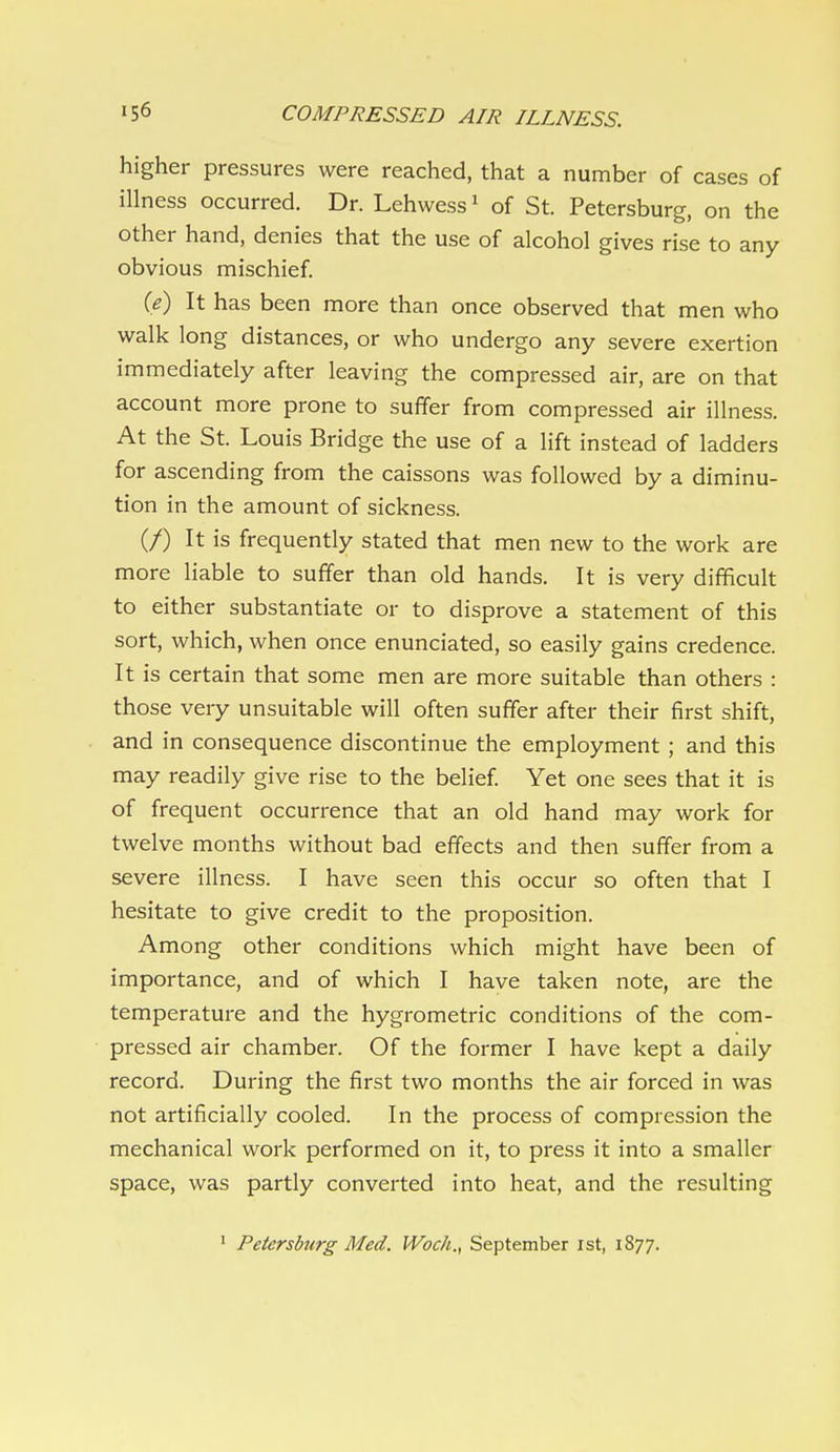 higher pressures were reached, that a number of cases of illness occurred. Dr. Lehwess ^ of St. Petersburg, on the other hand, denies that the use of alcohol gives rise to any obvious mischief, {e) It has been more than once observed that men who walk long distances, or who undergo any severe exertion immediately after leaving the compressed air, are on that account more prone to sufifer from compressed air illness. At the St. Louis Bridge the use of a lift instead of ladders for ascending from the caissons was followed by a diminu- tion in the amount of sickness. (/) It is frequently stated that men new to the work are more liable to sufifer than old hands. It is very difficult to either substantiate or to disprove a statement of this sort, which, when once enunciated, so easily gains credence. It is certain that some men are more suitable than others : those very unsuitable will often suffer after their first shift, and in consequence discontinue the employment ; and this may readily give rise to the belief. Yet one sees that it is of frequent occurrence that an old hand may work for twelve months without bad effects and then suffer from a severe illness. I have seen this occur so often that I hesitate to give credit to the proposition. Among other conditions which might have been of importance, and of which I have taken note, are the temperature and the hygrometric conditions of the com- pressed air chamber. Of the former I have kept a daily record. During the first two months the air forced in was not artificially cooled. In the process of compression the mechanical work performed on it, to press it into a smaller space, was partly converted into heat, and the resulting ' Petcrsbtirg Med. Woc/i., September ist, 1877.