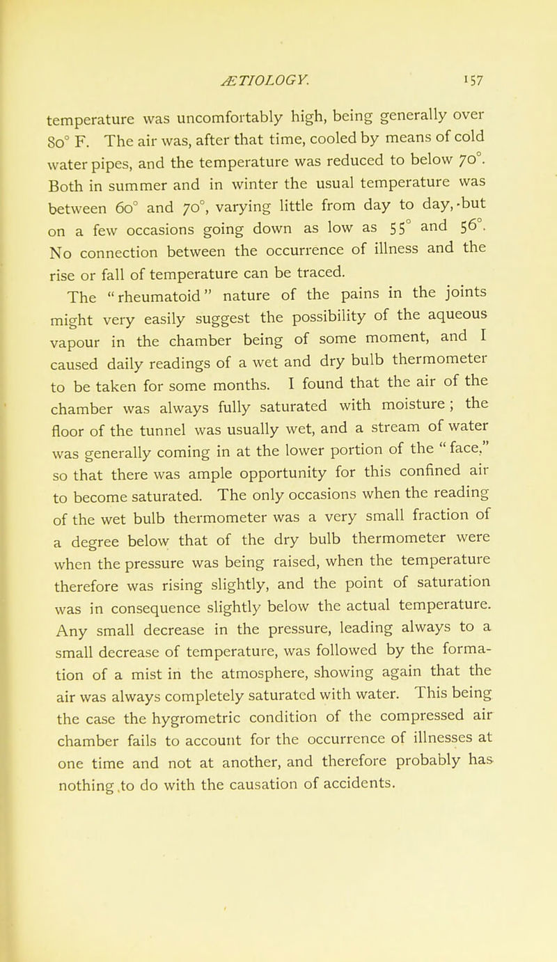 temperature was uncomfortably high, being generally over 80° F. The air was, after that time, cooled by means of cold water pipes, and the temperature was reduced to below 70°. Both in summer and in winter the usual temperature was between 60° and 70°, varying little from day to day,-but on a few occasions going down as low as 55° and 56 , No connection between the occurrence of illness and the rise or fall of temperature can be traced. The rheumatoid nature of the pains in the joints might very easily suggest the possibility of the aqueous vapour in the chamber being of some moment, and I caused daily readings of a wet and dry bulb thermometer to be taken for some months. I found that the air of the chamber was always fully saturated with moisture; the floor of the tunnel was usually wet, and a stream of water was generally coming in at the lower portion of the  face, so that there was ample opportunity for this confined air to become saturated. The only occasions when the reading of the wet bulb thermometer was a very small fraction of a degree below that of the dry bulb thermometer were when the pressure was being raised, when the temperature therefore was rising slightly, and the point of saturation was in consequence slightly below the actual temperature. Any small decrease in the pressure, leading always to a small decrease of temperature, was followed by the forma- tion of a mist in the atmosphere, showing again that the air was always completely saturated with water. This being the case the hygrometric condition of the compressed air chamber fails to account for the occurrence of illnesses at one time and not at another, and therefore probably has nothing,to do with the causation of accidents.